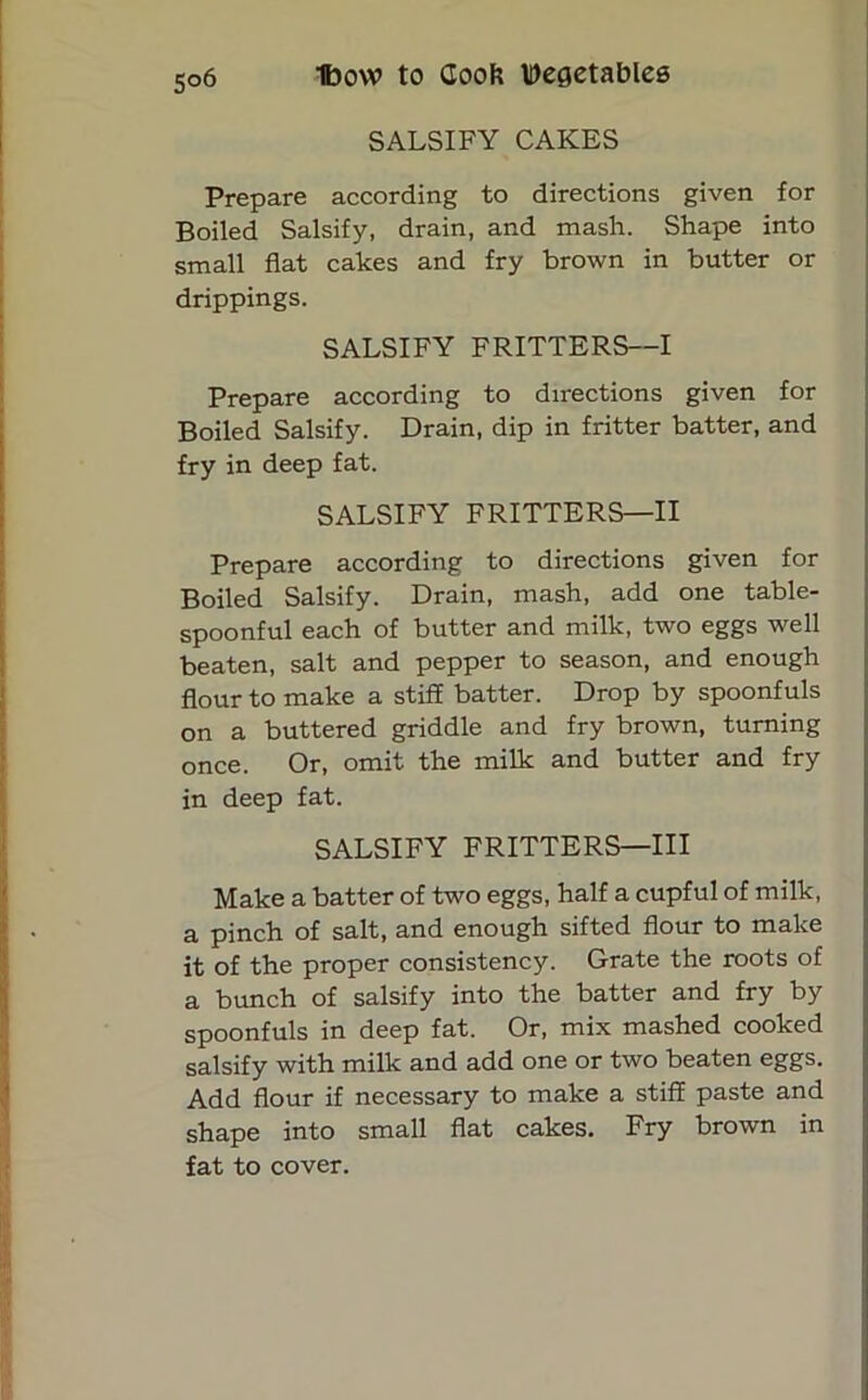 SALSIFY CAKES Prepare according to directions given for Boiled Salsify, drain, and mash. Shape into small flat cakes and fry brown in butter or drippings. SALSIFY FRITTERS—I Prepare according to directions given for Boiled Salsify. Drain, dip in fritter batter, and fry in deep fat. SALSIFY FRITTERS—II Prepare according to directions given for Boiled Salsify. Drain, mash, add one table- spoonful each of butter and milk, two eggs well beaten, salt and pepper to season, and enough flour to make a stiff batter. Drop by spoonfuls on a buttered griddle and fry brown, turning once. Or, omit the milk and butter and fry in deep fat. SALSIFY FRITTERS—III Make a batter of two eggs, half a cupful of milk, a pinch of salt, and enough sifted flour to make it of the proper consistency. Grate the roots of a bunch of salsify into the batter and fry by spoonfuls in deep fat. Or, mix mashed cooked salsify with milk and add one or two beaten eggs. Add flour if necessary to make a stiff paste and shape into small flat cakes. Fry brown in fat to cover.