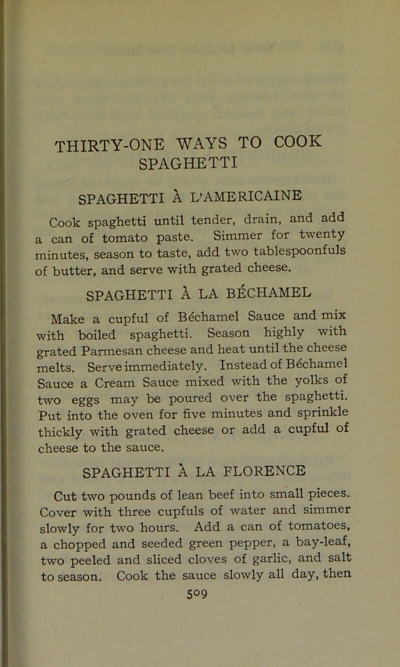 THIRTY-ONE WAYS TO COOK SPAGHETTI SPAGHETTI A L’AMERICAINE Cook spaghetti until tender, drain, and add a can of tomato paste. Simmer for twenty minutes, season to taste, add two tablespoonfuls of butter, and serve with grated cheese. SPAGHETTI A LA BECHAMEL Make a cupful of Bdchamel Sauce and mix with boiled spaghetti. Season highly with grated Parmesan cheese and heat until the cheese melts. Serve immediately. Instead of Bdchamel Sauce a Cream Sauce mixed with the yolks of two eggs may be poured over the spaghetti. Put into the oven for five minutes and sprinkle thickly with grated cheese or add a cupful of cheese to the sauce. SPAGHETTI A LA FLORENCE Cut two pounds of lean beef into small pieces. Cover with three cupfuls of water and simmer slowly for two hours. Add a can of tomatoes, a chopped and seeded green pepper, a bay-leaf, two peeled and sliced cloves of garlic, and salt to season. Cook the sauce slowly all day, then S09