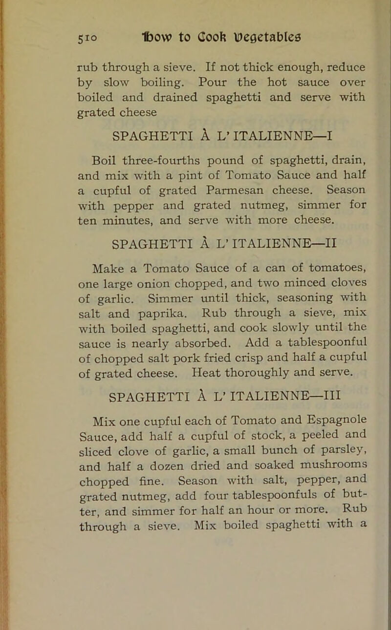 rub through a sieve. If not thick enough, reduce by slow boiling. Pour the hot sauce over boiled and drained spaghetti and serve with grated cheese SPAGHETTI A L’ ITALIENNE—I Boil three-fourths pound of spaghetti, drain, and mix with a pint of Tomato Sauce and half a cupful of grated Parmesan cheese. Season with pepper and grated nutmeg, simmer for ten minutes, and serve with more cheese. SPAGHETTI A L* ITALIENNE—II Make a Tomato Sauce of a can of tomatoes, one large onion chopped, and two minced cloves of garlic. Simmer until thick, seasoning with salt and paprika. Rub through a sieve, mix with boiled spaghetti, and cook slowly until the sauce is nearly absorbed. Add a tablespoonful of chopped salt pork fried crisp and half a cupful of grated cheese. Heat thoroughly and serve. SPAGHETTI A L’ ITALIENNE—III Mix one cupful each of Tomato and Espagnole Sauce, add half a cupful of stock, a peeled and sliced clove of garlic, a small bunch of parsley, and half a dozen dried and soaked mushrooms chopped fine. Season with salt, pepper, and grated nutmeg, add four tablespoonfuls of but- ter, and simmer for half an hour or more. Rub through a sieve. Mix boiled spaghetti with a