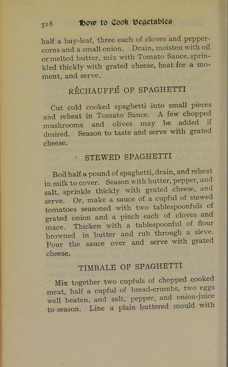 half a bay-leaf, three each of cloves and pepper- corns and a small onion. Drain, moisten with oil or melted butter, mix with Tomato Sauce, sprin- kled thickly with grated cheese, heat for a mo- ment, and serve. RECHAUFFE OF SPAGHETTI Cut cold cooked spaghetti into small pieces and reheat in Tomato Sauce. A few chopped mushrooms and olives may be added if desired. Season to taste and serve with grated cheese. STEWED SPAGHETTI Boil half a pound of spaghetti, drain, and reheat in milk to cover. Season with butter, pepper, and salt, sprinkle thickly with grated cheese, and serve. Or, make a sauce of a cupful of stewed tomatoes seasoned with two tablespoonfuls of grated onion and a pinch each of cloves and mace. Thicken with a tablespoonful of flour browned in butter and rub through a sieve. Pour the sauce over and serve with grated cheese. TIMBALE OF SPAGHETTI Mix together two cupfuls of chopped cooked meat, half a cupful of bread-crumbs, two eggs well beaten, and salt, pepper, and onion-juice to season. Line a plain buttered mould with