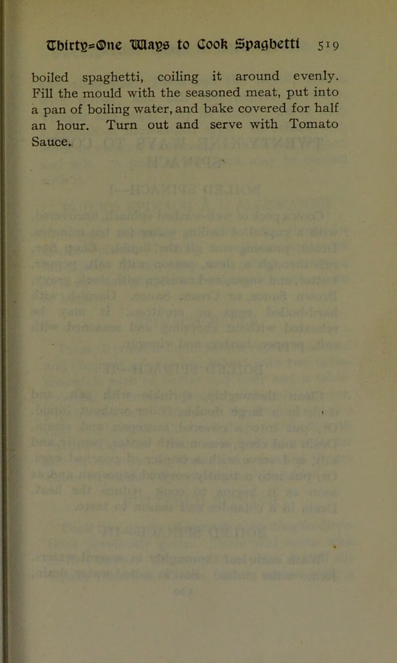boiled spaghetti, coiling it around evenly. Fill the mould with the seasoned meat, put into a pan of boiling water, and bake covered for half an hour. Turn out and serve with Tomato Sauce.