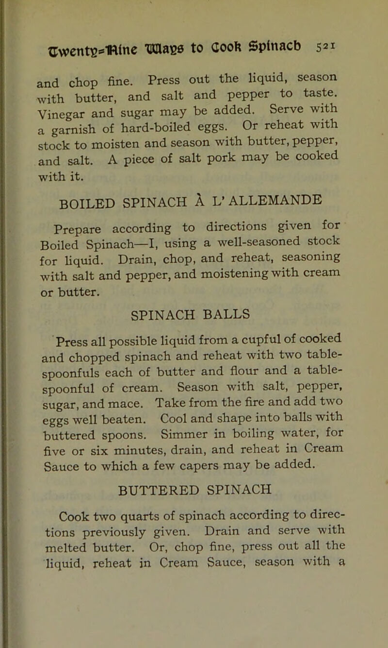 and chop fine. Press out the liquid, season with butter, and salt and pepper to taste. Vinegar and sugar may be added. Serve with a garnish of hard-boiled eggs. Or reheat with stock to moisten and season with butter, pepper, and salt. A piece of salt pork may be cooked with it. BOILED SPINACH A L’ALLEMANDE Prepare according to directions given for Boiled Spinach—I, using a well-seasoned stock for liquid. Drain, chop, and reheat, seasoning with salt and pepper, and moistening with cream or butter. SPINACH BALLS Press all possible liquid from a cupful of cooked and chopped spinach and reheat with two table- spoonfuls each of butter and flour and a table- spoonful of cream. Season with salt, pepper, sugar, and mace. Take from the fire and add two eggs well beaten. Cool and shape into balls with buttered spoons. Simmer in boiling water, for five or six minutes, drain, and reheat in Cream Sauce to which a few capers may be added. BUTTERED SPINACH Cook two quarts of spinach according to direc- tions previously given. Drain and serve with melted butter. Or, chop fine, press out all the liquid, reheat in Cream Sauce, season with a