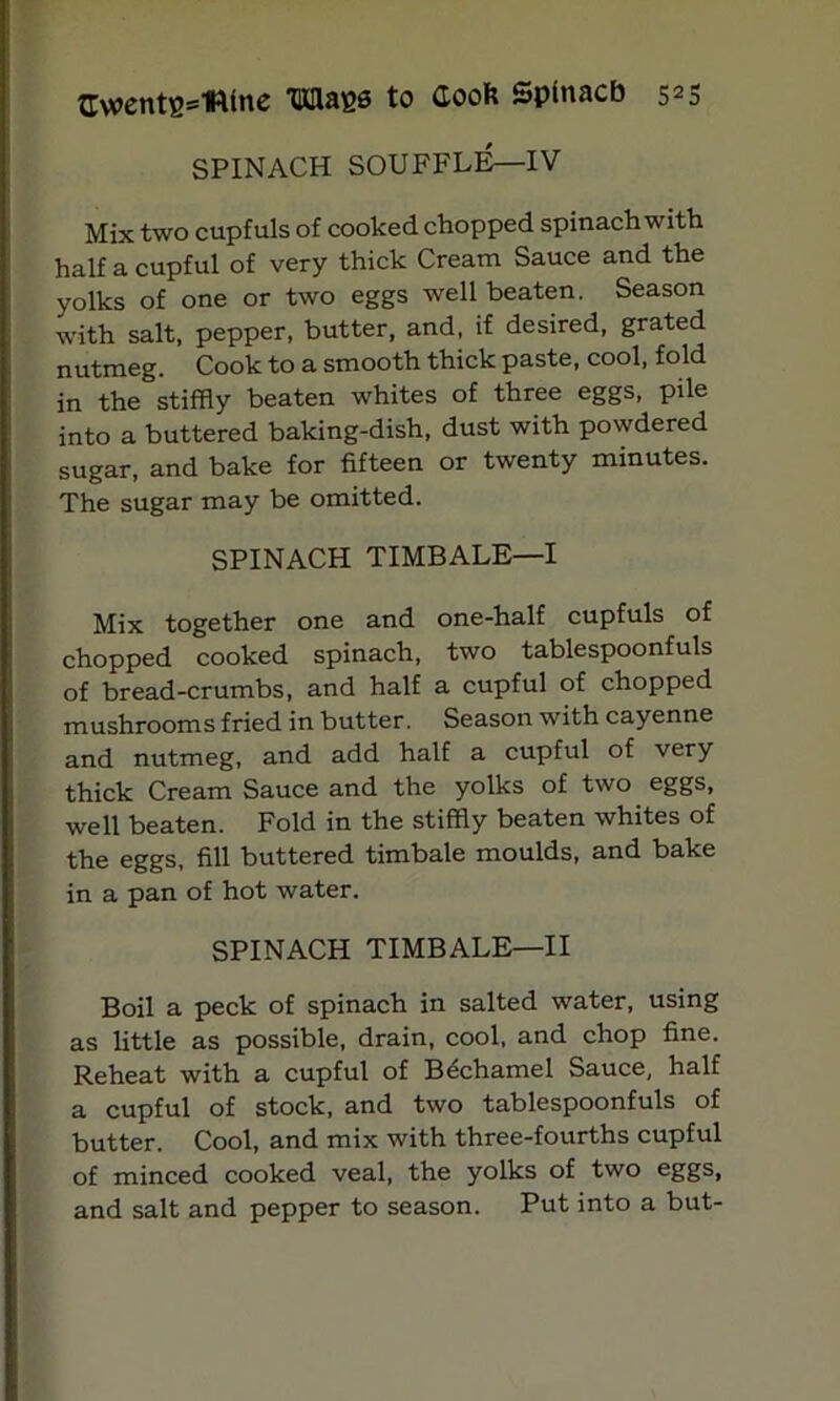 GvoentB^mtne Maes to Cook Spinacb s25 SPINACH SOUFFLE—IV Mix two cupfuls of cooked chopped spinach with half a cupful of very thick Cream Sauce and the yolks of one or two eggs well beaten. Season with salt, pepper, butter, and, if desired, grated nutmeg. Cook to a smooth thick paste, cool, fold in the stiffly beaten whites of three eggs, pile into a buttered baking-dish, dust with powdered sugar, and bake for fifteen or twenty minutes. The sugar may be omitted. SPINACH TIMBALE—I Mix together one and one-half cupfuls of chopped cooked spinach, two tablespoonfuls of bread-crumbs, and half a cupful of chopped mushrooms fried in butter. Season with cayenne and nutmeg, and add half a cupful of very thick Cream Sauce and the yolks of two eggs, well beaten. Fold in the stiffly beaten whites of the eggs, fill buttered timbale moulds, and bake in a pan of hot water. SPINACH TIMBALE—II Boil a peck of spinach in salted water, using as little as possible, drain, cool, and chop fine. Reheat with a cupful of Bechamel Sauce, half a cupful of stock, and two tablespoonfuls of butter. Cool, and mix with three-fourths cupful of minced cooked veal, the yolks of two eggs, and salt and pepper to season. Put into a but-