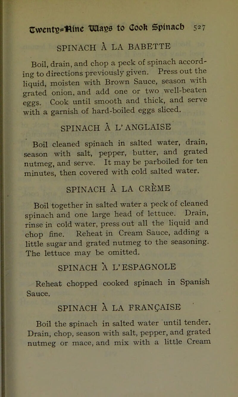 SPINACH A LA BABETTE Boil, drain, and chop a peck of spinach accord- ing to directions previously given. Press out the liquid, moisten with Brown Sauce, season with grated onion, and add one or two well-beaten eggs. Cook until smooth and thick, and serve with a garnish of hard-boiled eggs sliced. SPINACH A L’ANGLAISE Boil cleaned spinach in salted water, drain, season with salt, pepper, butter, and grated nutmeg, and serve. It may be parboiled for ten minutes, then covered with cold salted water. SPINACH A LA CREME Boil together in salted water a peck of cleaned spinach and one large head of lettuce. Drain, rinse in cold water, press out all the liquid and chop fine. Reheat in Cream Sauce, adding a little sugar and grated nutmeg to the seasoning. The lettuce may be omitted. SPINACH A L’ESPAGNOLE Reheat chopped cooked spinach in Spanish Sauce. SPINACH A LA FRANQAISE Boil the spinach in salted water until tender. Drain, chop, season with salt, pepper, and grated nutmeg or mace, and mix with a little Cream