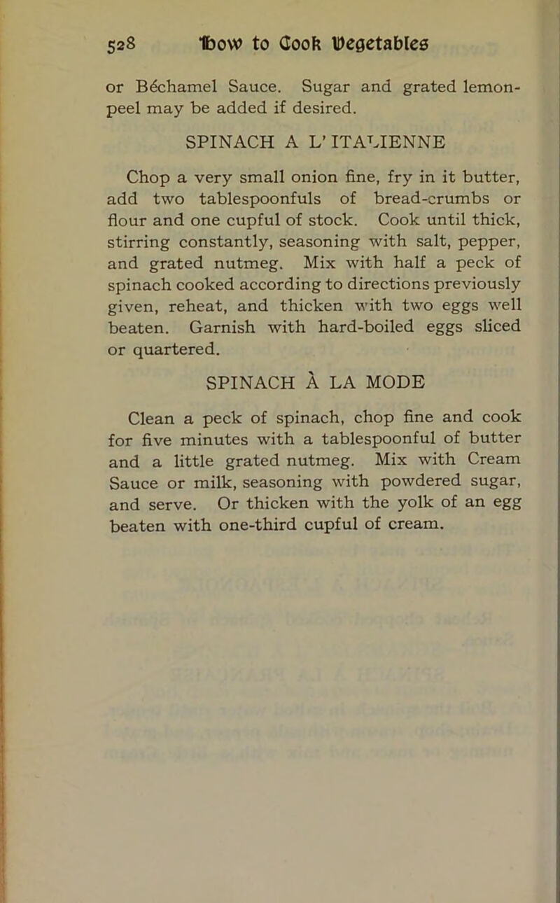 or Bechamel Sauce. Sugar and grated lemon- peel may be added if desired. SPINACH A L’lTALIENNE Chop a very small onion fine, fry in it butter, add two tablespoonfuls of bread-crumbs or flour and one cupful of stock. Cook until thick, stirring constantly, seasoning with salt, pepper, and grated nutmeg. Mix with half a peck of spinach cooked according to directions previously given, reheat, and thicken with two eggs well beaten. Garnish with hard-boiled eggs sliced or quartered. SPINACH A LA MODE Clean a peck of spinach, chop fine and cook for five minutes with a tablespoonful of butter and a little grated nutmeg. Mix with Cream Sauce or milk, seasoning with powdered sugar, and serve. Or thicken with the yolk of an egg beaten with one-third cupful of cream.