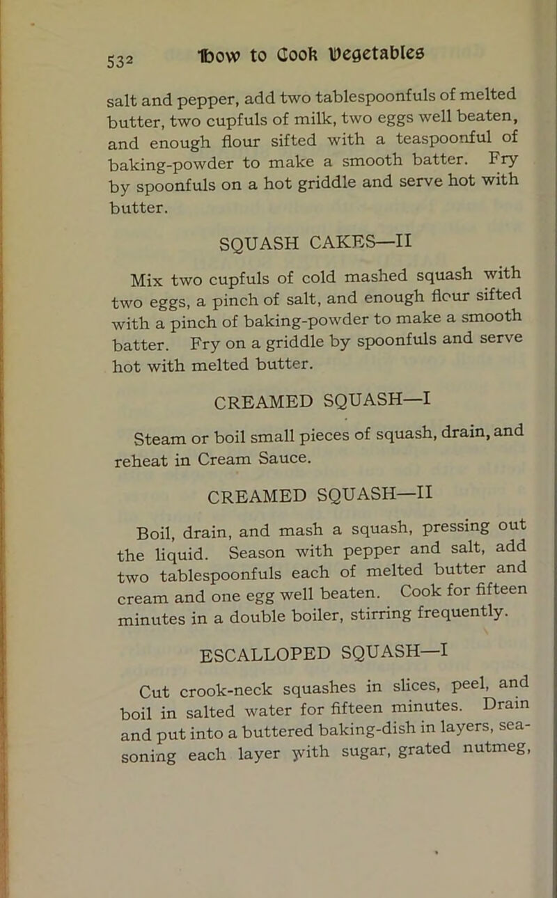 salt and pepper, add two tablespoonfuls of melted butter, two cupfuls of milk, two eggs well beaten, and enough flour sifted with a teaspoonful of baking-powder to make a smooth batter. Fry by spoonfuls on a hot griddle and serve hot with butter. SQUASH CAKES—II Mix two cupfuls of cold mashed squash with two eggs, a pinch of salt, and enough flour sifted with a pinch of baking-powder to make a smooth batter. Fry on a griddle by spoonfuls and serve hot with melted butter. CREAMED SQUASH—I Steam or boil small pieces of squash, drain, and reheat in Cream Sauce. CREAMED SQUASH—II Boil, drain, and mash a squash, pressing out the liquid. Season with pepper and salt, add two tablespoonfuls each of melted butter and cream and one egg well beaten. Cook for fifteen minutes in a double boiler, stirring frequently. ESCALLOPED SQUASH—I Cut crook-neck squashes in slices, peel, and boil in salted water for fifteen minutes. Drain and put into a buttered baking-dish in layers, sea- soning each layer yith sugar, grated nutmeg,