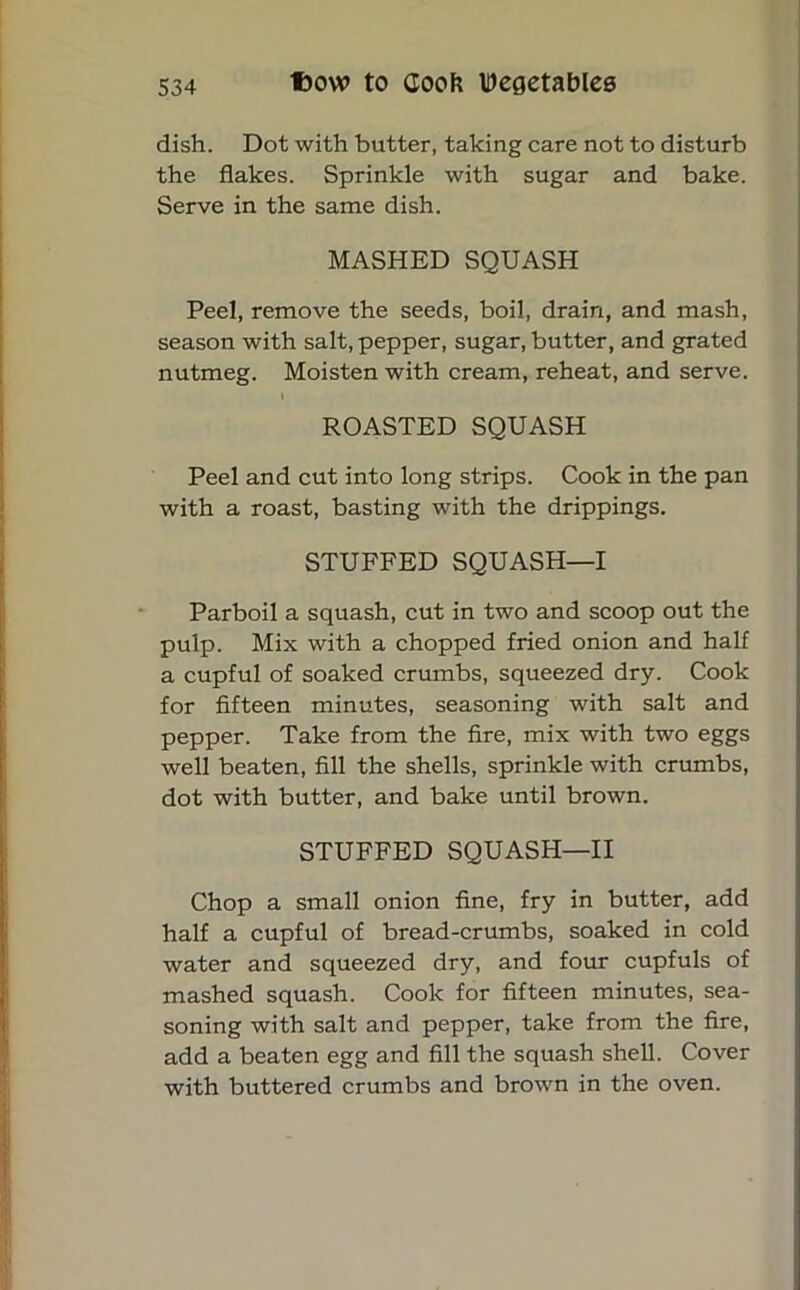 dish. Dot with butter, taking care not to disturb the flakes. Sprinkle with sugar and bake. Serve in the same dish. MASHED SQUASH Peel, remove the seeds, boil, drain, and mash, season with salt, pepper, sugar, butter, and grated nutmeg. Moisten with cream, reheat, and serve. t ROASTED SQUASH Peel and cut into long strips. Cook in the pan with a roast, basting with the drippings. STUFFED SQUASH—I Parboil a squash, cut in two and scoop out the pulp. Mix with a chopped fried onion and half a cupful of soaked crumbs, squeezed dry. Cook for fifteen minutes, seasoning with salt and pepper. Take from the fire, mix with two eggs well beaten, fill the shells, sprinkle with crumbs, dot with butter, and bake until brown. STUFFED SQUASH—II Chop a small onion fine, fry in butter, add half a cupful of bread-crumbs, soaked in cold water and squeezed dry, and four cupfuls of mashed squash. Coolc for fifteen minutes, sea- soning with salt and pepper, take from the fire, add a beaten egg and fill the squash shell. Cover with buttered crumbs and brown in the oven.