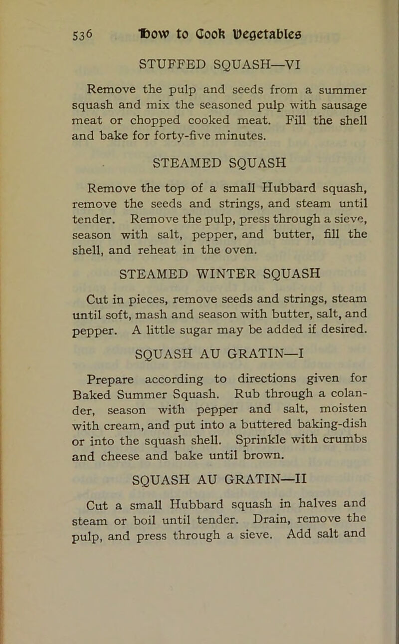 STUFFED SQUASH—VI Remove the pulp and seeds from a summer squash and mix the seasoned pulp with sausage meat or chopped cooked meat. Fill the shell and bake for forty-five minutes. STEAMED SQUASH Remove the top of a small Hubbard squash, remove the seeds and strings, and steam until tender. Remove the pulp, press through a sieve, season with salt, pepper, and butter, fill the shell, and reheat in the oven. STEAMED WINTER SQUASH Cut in pieces, remove seeds and strings, steam until soft, mash and season with butter, salt, and pepper. A little sugar may be added if desired. SQUASH AU GRATIN—I Prepare according to directions given for Baked Summer Squash. Rub through a colan- der, season with pepper and salt, moisten with cream, and put into a buttered baking-dish or into the squash shell. Sprinkle with crumbs and cheese and bake until brown. SQUASH AU GRATIN—II Cut a small Hubbard squash in halves and steam or boil until tender. Drain, remove the pulp, and press through a sieve. Add salt and
