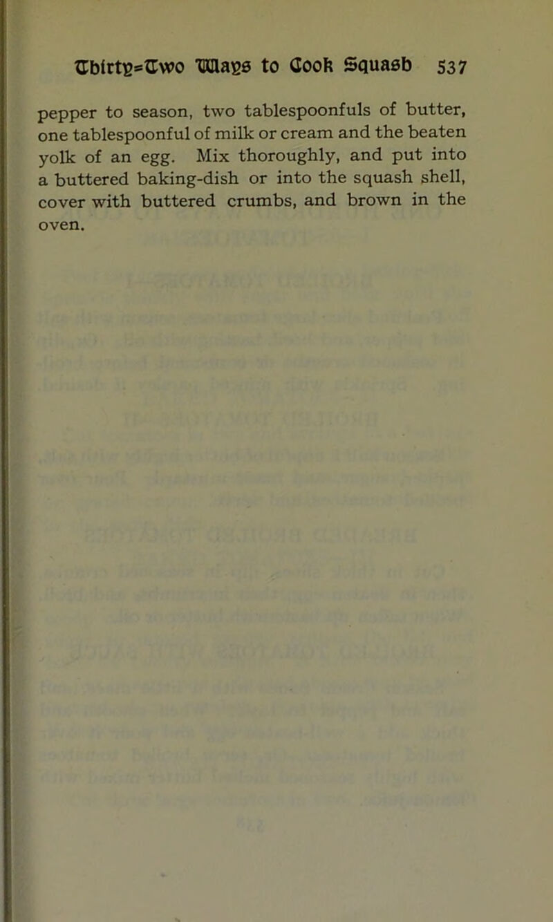 pepper to season, two tablespoonfuls of butter, one tablespoonful of milk or cream and the beaten yolk of an egg. Mix thoroughly, and put into a buttered baking-dish or into the squash shell, cover with buttered crumbs, and brown in the oven.