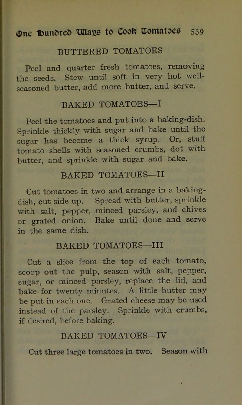 BUTTERED TOMATOES Peel and quarter fresh tomatoes, removing the seeds. Stew until soft in very hot well- seasoned butter, add more butter, and serve. BAKED TOMATOES—I Peel the tomatoes and put into a baking-dish. Sprinkle thickly with sugar and bake until the sugar has become a thick syrup. Or, stuff tomato shells with seasoned crumbs, dot with butter, and sprinkle with sugar and bake. BAKED TOMATOES—II Cut tomatoes in two and arrange in a baking- dish, cut side up. Spread with butter, sprinkle with salt, pepper, minced parsley, and chives or grated onion. Bake until done and serve in the same dish. BAKED TOMATOES—III Cut a slice from the top of each tomato, scoop out the pulp, season with salt, pepper, sugar, or minced parsley, replace the lid, and bake for twenty minutes. A little butter may be put in each one. Grated cheese may be used instead of the parsley. Sprinkle with crumbs, if desired, before baking. BAKED TOMATOES—IV Cut three large tomatoes in two. Season with