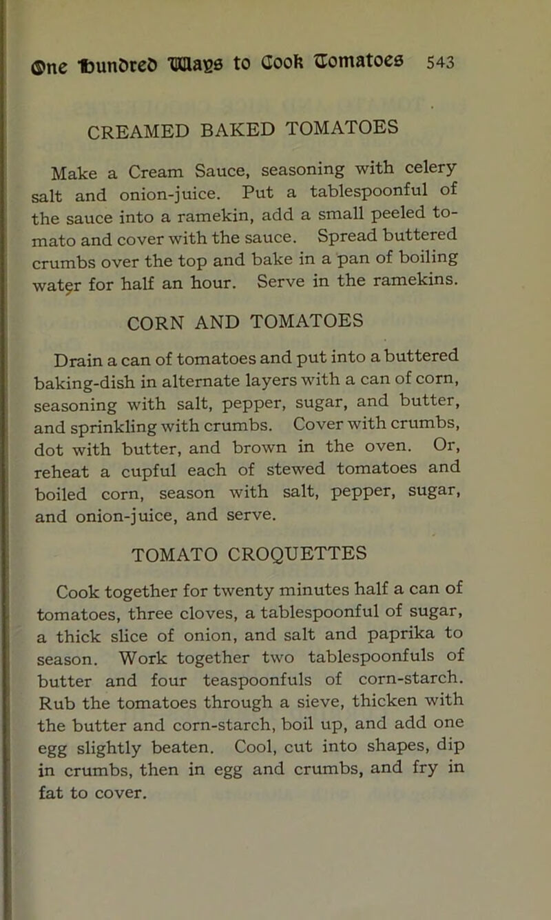 CREAMED BAKED TOMATOES Make a Cream Sauce, seasoning with celery salt and onion-juice. Put a tablespoonful of the sauce into a ramekin, add a small peeled to- mato and cover with the sauce. Spread buttered crumbs over the top and bake in a pan of boiling wat^r for half an hour. Serve in the ramekins. CORN AND TOMATOES Drain a can of tomatoes and put into a buttered baking-dish in alternate layers with a can of corn, seasoning with salt, pepper, sugar, and butter, and sprinkling with crumbs. Cover with crumbs, dot with butter, and brown in the oven. Or, reheat a cupful each of stewed tomatoes and boiled corn, season with salt, pepper, sugar, and onion-juice, and serve. TOMATO CROQUETTES Cook together for twenty minutes half a can of tomatoes, three cloves, a tablespoonful of sugar, a thick slice of onion, and salt and paprika to season. Work together two tablespoonfuls of butter and four teaspoonfuls of corn-starch. Rub the tomatoes through a sieve, thicken with the butter and corn-starch, boil up, and add one egg slightly beaten. Cool, cut into shapes, dip in crumbs, then in egg and crumbs, and fry in fat to cover.