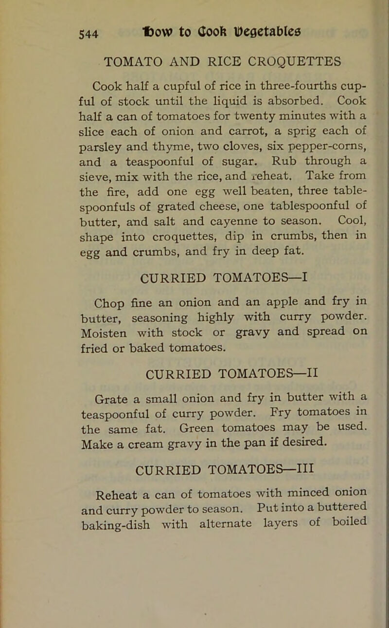 TOMATO AND RICE CROQUETTES Cook half a cupful of rice in three-fourths cup- ful of stock until the liquid is absorbed. Cook half a can of tomatoes for twenty minutes with a slice each of onion and carrot, a sprig each of parsley and thyme, two cloves, six pepper-corns, and a teaspoonful of sugar. Rub through a sieve, mix with the rice, and reheat. Take from the fire, add one egg well beaten, three table- spoonfuls of grated cheese, one tablespoonful of butter, and salt and cayenne to season. Cool, shape into croquettes, dip in crumbs, then in egg and crumbs, and fry in deep fat. CURRIED TOMATOES—I Chop fine an onion and an apple and fry in butter, seasoning highly with curry powder. Moisten with stock or gravy and spread on fried or baked tomatoes. CURRIED TOMATOES—II Grate a small onion and fry in butter with a teaspoonful of curry powder. Fry tomatoes in the same fat. Green tomatoes may be used. Make a cream gravy in the pan if desired. CURRIED TOMATOES—III Reheat a can of tomatoes with minced onion and curry powder to season. Put into a buttered baking-dish with alternate layers of boiled