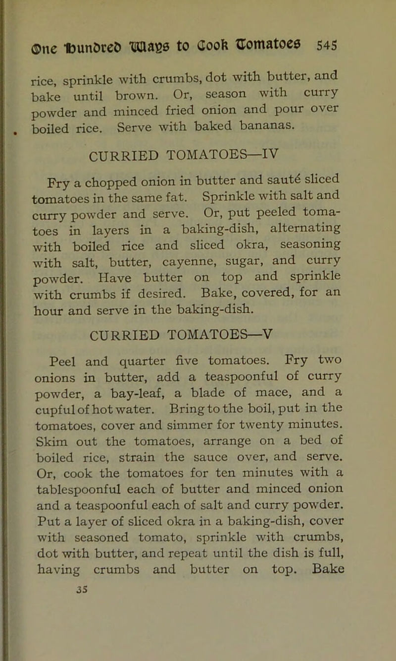 rice, sprinkle with crumbs, dot with butter, and bake until brown. Or, season with curry powder and minced fried onion and pour over boiled rice. Serve with baked bananas. CURRIED TOMATOES—IV Fry a chopped onion in butter and sautd sliced tomatoes in the same fat. Sprinkle with salt and curry powder and serve. Or, put peeled toma- toes in layers in a baking-dish, alternating with boiled rice and sliced okra, seasoning with salt, butter, cayenne, sugar, and curry powder. Have butter on top and sprinkle with crumbs if desired. Bake, covered, for an hour and serve in the baking-dish. CURRIED TOMATOES—V Peel and quarter five tomatoes. Fry two onions in butter, add a teaspoonful of curry powder, a bay-leaf, a blade of mace, and a cupful of hot water. Bring to the boil, put in the tomatoes, cover and simmer for twenty minutes. Skim out the tomatoes, arrange on a bed of boiled rice, strain the sauce over, and serve. Or, cook the tomatoes for ten minutes with a tablespoonful each of butter and minced onion and a teaspoonful each of salt and curry powder. Put a layer of sliced okra in a baking-dish, cover with seasoned tomato, sprinkle with crumbs, dot with butter, and repeat until the dish is full, having crumbs and butter on top. Bake 35