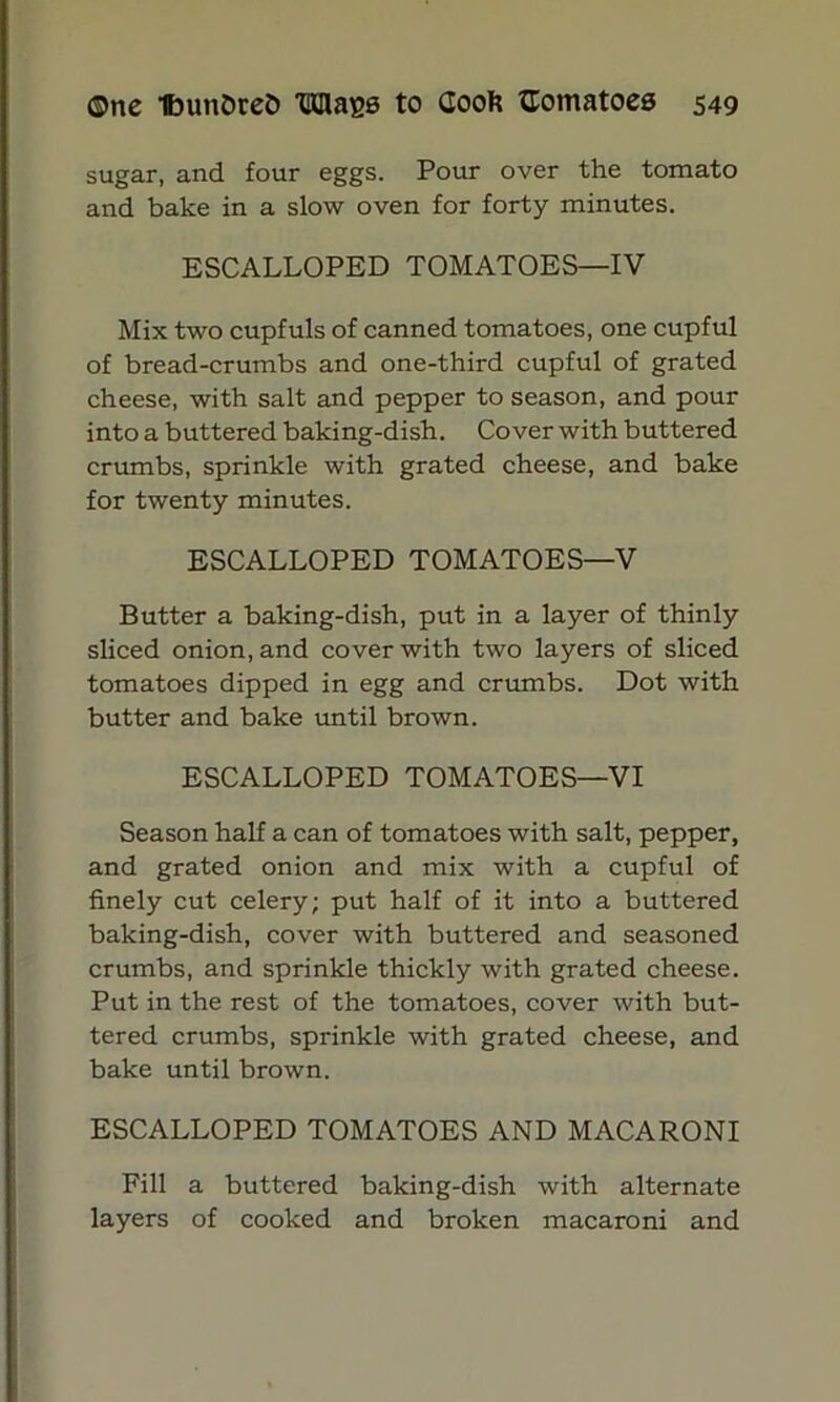 sugar, and four eggs. Pour over the tomato and bake in a slow oven for forty minutes. ESCALLOPED TOMATOES—IV Mix two cupfuls of canned tomatoes, one cupful of bread-crumbs and one-third cupful of grated cheese, with salt and pepper to season, and pour into a buttered baking-dish. Cover with buttered crumbs, sprinkle with grated cheese, and bake for twenty minutes. ESCALLOPED TOMATOES—V Butter a baking-dish, put in a layer of thinly sliced onion, and cover with two layers of sliced tomatoes dipped in egg and crumbs. Dot with butter and bake until brown. ESCALLOPED TOMATOES—VI Season half a can of tomatoes with salt, pepper, and grated onion and mix with a cupful of finely cut celery; put half of it into a buttered baking-dish, cover with buttered and seasoned crumbs, and sprinkle thickly with grated cheese. Put in the rest of the tomatoes, cover with but- tered crumbs, sprinkle with grated cheese, and bake until brown. ESCALLOPED TOMATOES AND MACARONI Fill a buttered baking-dish with alternate layers of cooked and broken macaroni and