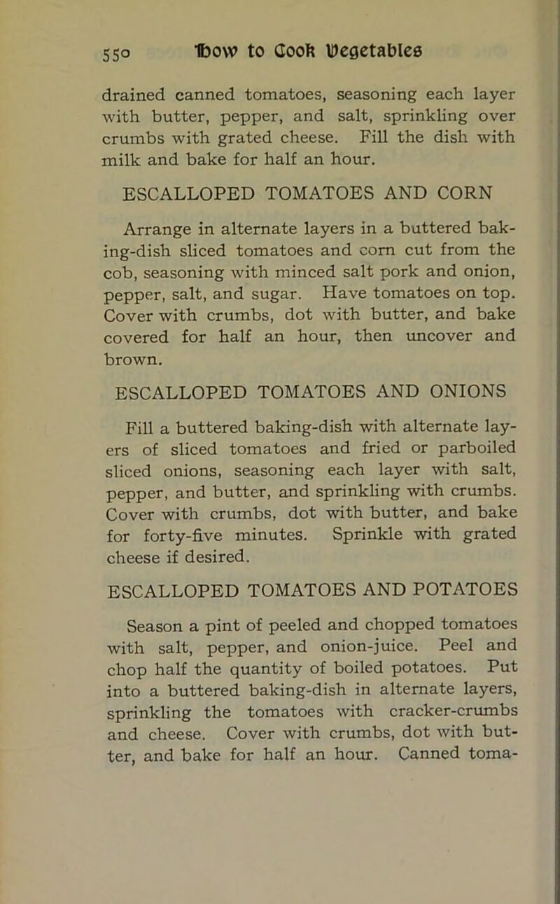 drained canned tomatoes, seasoning each layer with butter, pepper, and salt, sprinkling over crumbs with grated cheese. Fill the dish with milk and bake for half an hour. ESCALLOPED TOMATOES AND CORN Arrange in alternate layers in a buttered bak- ing-dish sliced tomatoes and com cut from the cob, seasoning with minced salt pork and onion, pepper, salt, and sugar. Have tomatoes on top. Cover with crumbs, dot with butter, and bake covered for half an hour, then uncover and brown. ESCALLOPED TOMATOES AND ONIONS Fill a buttered baking-dish with alternate lay- ers of sliced tomatoes and fried or parboiled sliced onions, seasoning each layer with salt, pepper, and butter, and sprinkling with crumbs. Cover with crumbs, dot with butter, and bake for forty-five minutes. Sprinkle with grated cheese if desired. ESCALLOPED TOMATOES AND POTATOES Season a pint of peeled and chopped tomatoes with salt, pepper, and onion-juice. Peel and chop half the quantity of boiled potatoes. Put into a buttered baking-dish in alternate layers, sprinkling the tomatoes with cracker-crumbs and cheese. Cover with crumbs, dot with but- ter, and bake for half an hour. Canned toma-