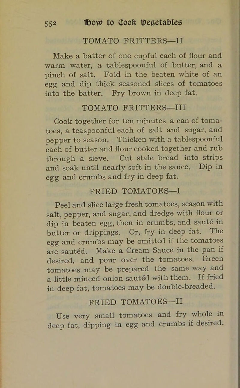 TOMATO FRITTERS—II Make a batter of one cupful each of flour and warm water, a tablespoonful of butter, and a pinch of salt. Fold in the beaten white of an egg and dip thick seasoned slices of tomatoes into the batter. Fry brown in deep fat. TOMATO FRITTERS—III Cook together for ten minutes a can of toma- toes, a teaspoonful each of salt and sugar, and pepper to season. Thicken with a tablespoonful each of butter and flour cooked together and rub through a sieve. Cut stale bread into strips and soak until nearly soft in the sauce. Dip in egg and crumbs and fry in deep fat. FRIED TOMATOES—I Peel and slice large fresh tomatoes, season with salt, pepper, and sugar, and dredge with flour or dip in beaten egg, then in crumbs, and saute in butter or drippings. Or, fry in deep fat. The egg and crumbs may be omitted if the tomatoes are sautdd. Make a Cream Sauce in the pan if desired, and pour over the tomatoes. Green tomatoes may be prepared the same way and a little minced onion sauted with them. If fried in deep fat, tomatoes may be double-breaded. FRIED TOMATOES—II Use very small tomatoes and fry whole in deep fat, dipping in egg and crumbs if desired.