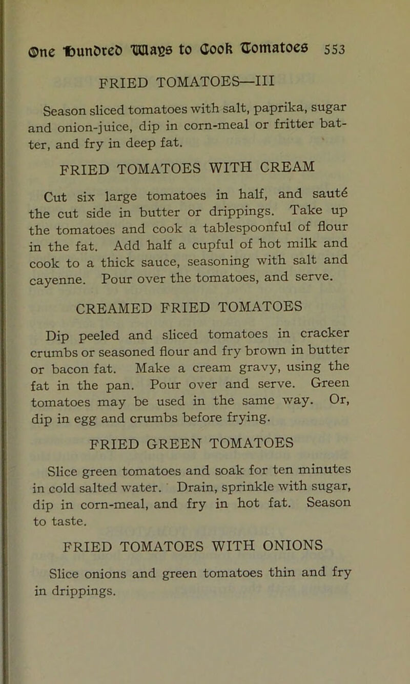 FRIED TOMATOES—III Season sliced tomatoes with salt, paprika, sugar and onion-juice, dip in corn-meal or fritter bat- ter, and fry in deep fat. FRIED TOMATOES WITH CREAM Cut six large tomatoes in half, and saut6 the cut side in butter or drippings. Take up the tomatoes and cook a tablespoonful of flour in the fat. Add half a cupful of hot milk and cook to a thick sauce, seasoning with salt and cayenne. Pour over the tomatoes, and serve. CREAMED FRIED TOMATOES Dip peeled and sliced tomatoes in cracker crumbs or seasoned flour and fry brown in butter or bacon fat. Make a cream gravy, using the fat in the pan. Pour over and serve. Green tomatoes may be used in the same way. Or, dip in egg and crumbs before frying. FRIED GREEN TOMATOES Slice green tomatoes and soak for ten minutes in cold salted water. Drain, sprinkle with sugar, dip in corn-meal, and fry in hot fat. Season to taste. FRIED TOMATOES WITH ONIONS Slice onions and green tomatoes thin and fry in drippings.