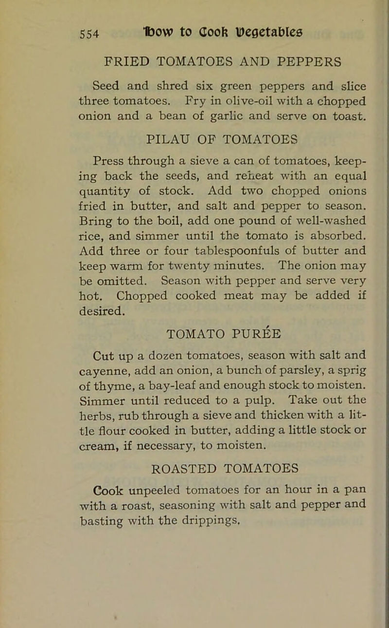 FRIED TOMATOES AND PEPPERS Seed and shred six green peppers and slice three tomatoes. Fry in olive-oil with a chopped onion and a bean of garlic and serve on toast. PILAU OF TOMATOES Press through a sieve a can of tomatoes, keep- ing back the seeds, and reheat with an equal quantity of stock. Add two chopped onions fried in butter, and salt and pepper to season. Bring to the boil, add one pound of well-washed rice, and simmer until the tomato is absorbed. Add three or four tablespoonfuls of butter and keep warm for twenty minutes. The onion may be omitted. Season with pepper and serve very hot. Chopped cooked meat may be added if desired. TOMATO PUREE Cut up a dozen tomatoes, season with salt and cayenne, add an onion, a bunch of parsley, a sprig of thyme, a bay-leaf and enough stock to moisten. Simmer until reduced to a pulp. Take out the herbs, rub through a sieve and thicken with a lit- tle flour cooked in butter, adding a little stock or cream, if necessary, to moisten. ROASTED TOMATOES Cook unpeeled tomatoes for an hour in a pan with a roast, seasoning with salt and pepper and basting with the drippings.