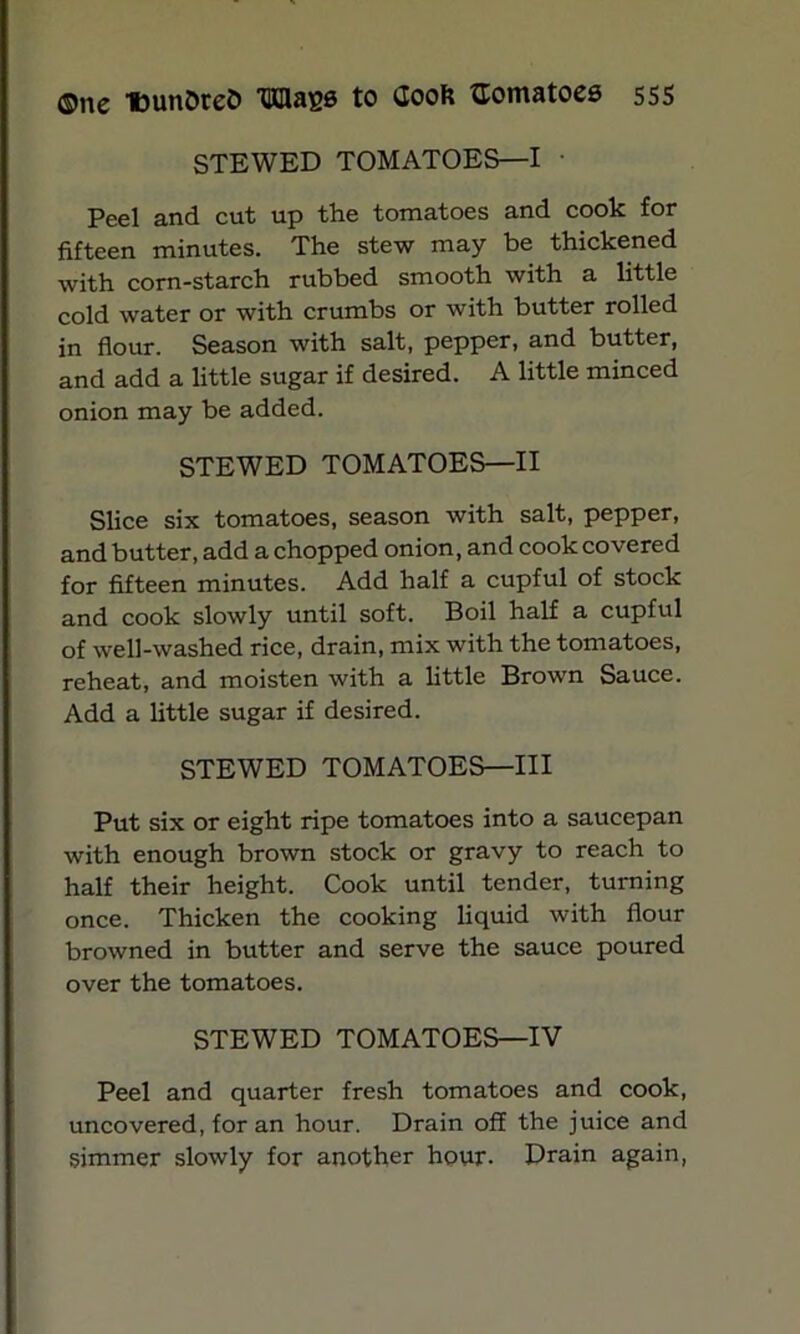 STEWED TOMATOES—I Peel and cut up the tomatoes and cook for fifteen minutes. The stew may be thickened with corn-starch rubbed smooth with a little cold water or with crumbs or with butter rolled in flour. Season with salt, pepper, and butter, and add a little sugar if desired. A little minced onion may be added. STEWED TOMATOES—II Slice six tomatoes, season with salt, pepper, and butter, add a chopped onion, and cook covered for fifteen minutes. Add half a cupful of stock and cook slowly until soft. Boil half a cupful of well-washed rice, drain, mix with the tomatoes, reheat, and moisten with a little Brown Sauce. Add a little sugar if desired. STEWED TOMATOES—III Put six or eight ripe tomatoes into a saucepan with enough brown stock or gravy to reach to half their height. Cook until tender, turning once. Thicken the cooking liquid with flour browned in butter and serve the sauce poured over the tomatoes. STEWED TOMATOES—IV Peel and quarter fresh tomatoes and cook, uncovered, for an hour. Drain off the juice and simmer slowly for another hour. Drain again,