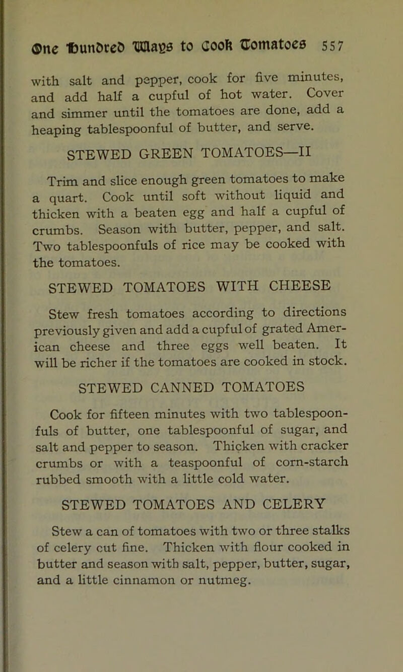 with salt and pepper, cook for five minutes, and add half a cupful of hot water. Cover and simmer until the tomatoes are done, add a heaping tablespoonful of butter, and serve. STEWED GREEN TOMATOES—II Trim and slice enough green tomatoes to make a quart. Cook until soft without liquid and thicken with a beaten egg and half a cupful of crumbs. Season with butter, pepper, and salt. Two tablespoonfuls of rice may be cooked with the tomatoes. STEWED TOMATOES WITH CHEESE Stew fresh tomatoes according to directions previously given and add a cupful of grated Amer- ican cheese and three eggs well beaten. It will be richer if the tomatoes are cooked in stock. STEWED CANNED TOMATOES Cook for fifteen minutes with two tablespoon- fuls of butter, one tablespoonful of sugar, and salt and pepper to season. Thicken with cracker crumbs or with a teaspoonful of corn-starch rubbed smooth with a little cold water. STEWED TOMATOES AND CELERY Stew a can of tomatoes with two or three stalks of celery cut fine. Thicken with flour cooked in butter and season with salt, pepper, butter, sugar, and a little cinnamon or nutmeg.