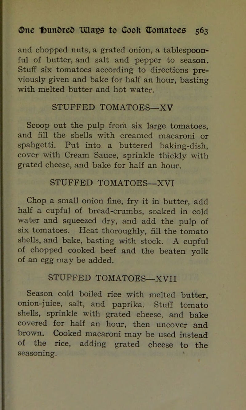 and chopped nuts, a grated onion, a tablespoon- ful of butter, and salt and pepper to season. Stuff six tomatoes according to directions pre- viously given and bake for half an hour, basting with melted butter and hot water. STUFFED TOMATOES—XV Scoop out the pulp from six large tomatoes, and fill the shells with creamed macaroni or spahgetti. Put into a buttered baking-dish, cover with Cream Sauce, sprinkle thickly with grated cheese, and bake for half an hour. STUFFED TOMATOES—XVI Chop a small onion fine, fry it in butter, add half a cupful of bread-crumbs, soaked in cold water and squeezed dry, and add the pulp of six tomatoes. Heat thoroughly, fill the tomato shells, and bake, basting with stock. A cupful of chopped cooked beef and the beaten yolk of an egg may be added. STUFFED TOMATOES—XVII Season cold boiled rice with melted butter, onion-juice, salt, and paprika. Stuff tomato shells, sprinkle with grated cheese, and bake covered for half an hour, then uncover and brown. Cooked macaroni may be used instead of the rice, adding grated cheese to the seasoning. *