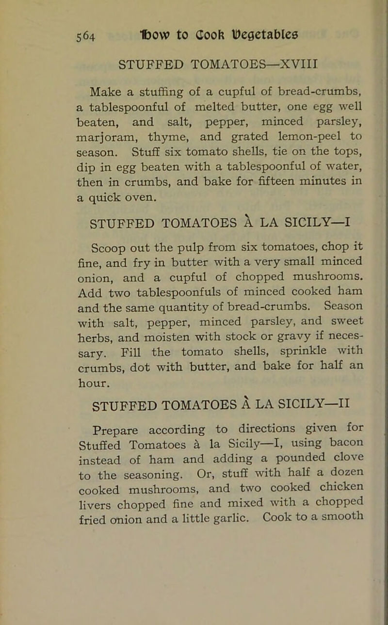 STUFFED TOMATOES—XVIII Make a stuffing of a cupful of bread-crumbs, a tablespoonful of melted butter, one egg well beaten, and salt, pepper, minced parsley, marjoram, thyme, and grated lemon-peel to season. Stuff six tomato shells, tie on the tops, dip in egg beaten with a tablespoonful of water, then in crumbs, and bake for fifteen minutes in a quick oven. STUFFED TOMATOES k LA SICILY—I Scoop out the pulp from six tomatoes, chop it fine, and fry in butter with a very small minced onion, and a cupful of chopped mushrooms. Add two tablespoonfuls of minced cooked ham and the same quantity of bread-crumbs. Season with salt, pepper, minced parsley, and sweet herbs, and moisten with stock or gravy if neces- sary. Fill the tomato shells, sprinkle with crumbs, dot with butter, and bake for half an hour. STUFFED TOMATOES A LA SICILY—II Prepare according to directions given for Stuffed Tomatoes a la Sicily—I, using bacon instead of ham and adding a pounded clove to the seasoning. Or, stuff with half a dozen cooked mushrooms, and two cooked chicken livers chopped fine and mixed with a chopped fried onion and a little garlic. Cook to a smooth