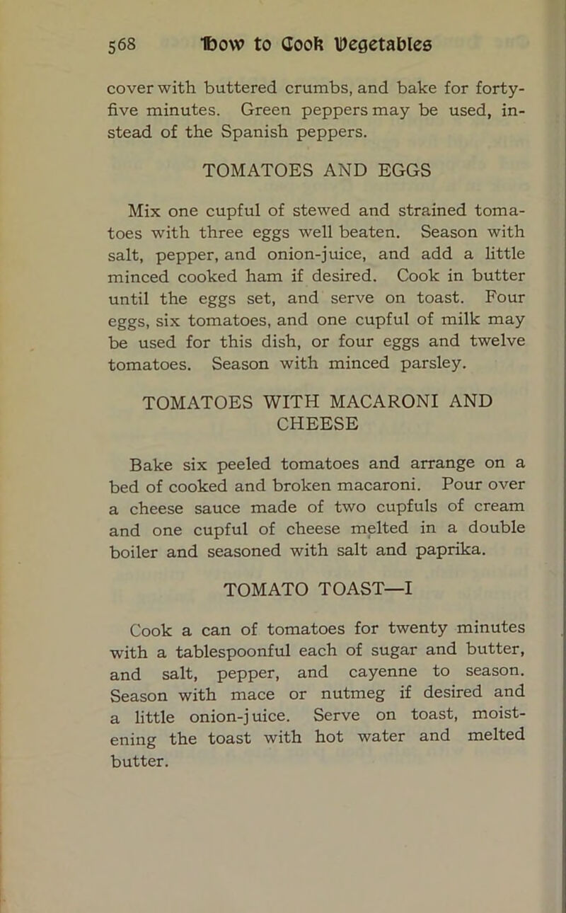 cover with buttered crumbs, and bake for forty- five minutes. Green peppers may be used, in- stead of the Spanish peppers. TOMATOES AND EGGS Mix one cupful of stewed and strained toma- toes with three eggs well beaten. Season with salt, pepper, and onion-juice, and add a little minced cooked ham if desired. Cook in butter until the eggs set, and serve on toast. Four eggs, six tomatoes, and one cupful of milk may be used for this dish, or four eggs and twelve tomatoes. Season with minced parsley. TOMATOES WITH MACARONI AND CHEESE Bake six peeled tomatoes and arrange on a bed of cooked and broken macaroni. Pour over a cheese sauce made of two cupfuls of cream and one cupful of cheese melted in a double boiler and seasoned with salt and paprika. TOMATO TOAST—I Cook a can of tomatoes for twenty minutes with a tablespoonful each of sugar and butter, and salt, pepper, and cayenne to season. Season with mace or nutmeg if desired and a little onion-juice. Serve on toast, moist- ening the toast with hot water and melted butter.