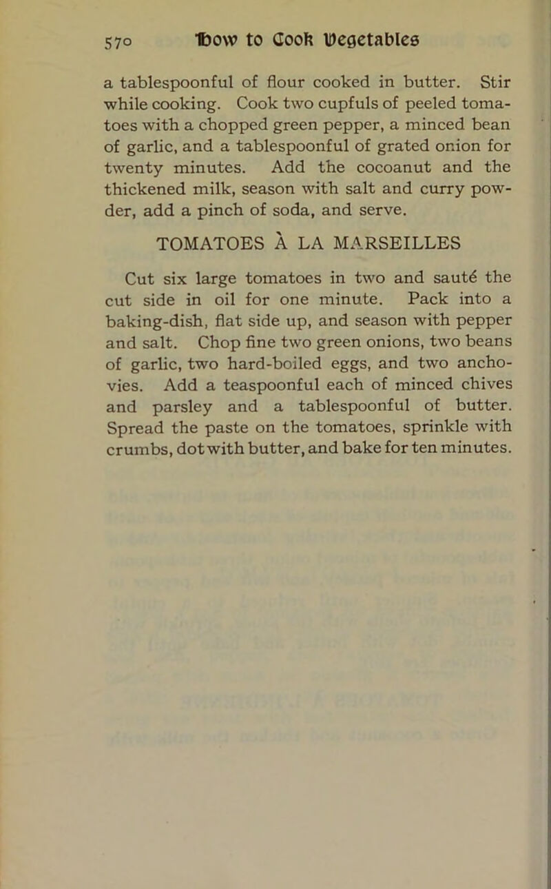 a tablespoonful of flour cooked in butter. Stir while cooking. Cook two cupfuls of peeled toma- toes with a chopped green pepper, a minced bean of garlic, and a tablespoonful of grated onion for twenty minutes. Add the cocoanut and the thickened milk, season with salt and curry pow- der, add a pinch of soda, and serve. TOMATOES A LA MARSEILLES Cut six large tomatoes in two and sautd the cut side in oil for one minute. Pack into a baking-dish, flat side up, and season with pepper and salt. Chop fine two green onions, two beans of garlic, two hard-boiled eggs, and two ancho- vies. Add a teaspoonful each of minced chives and parsley and a tablespoonful of butter. Spread the paste on the tomatoes, sprinkle with crumbs, dot with butter, and bake for ten minutes.