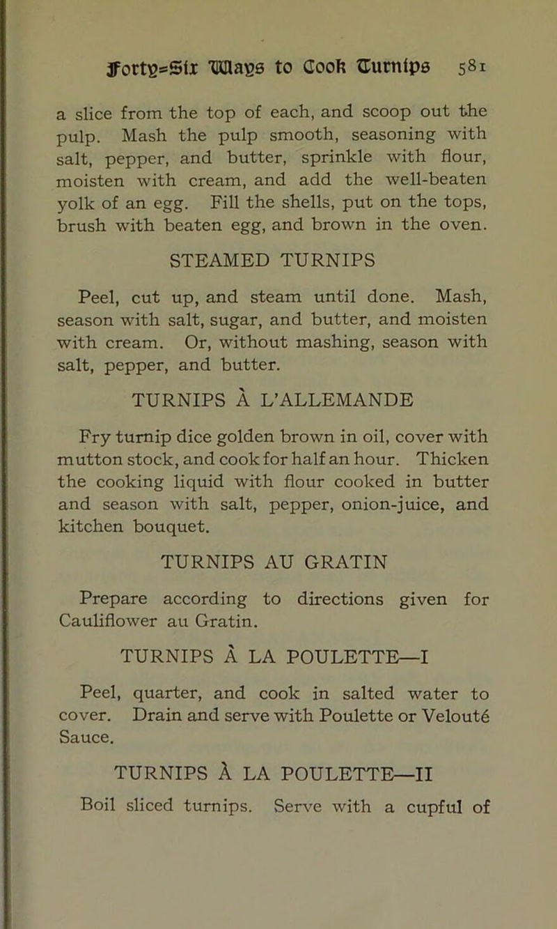 a slice from the top of each, and scoop out the pulp. Mash the pulp smooth, seasoning with salt, pepper, and butter, sprinkle with flour, moisten with cream, and add the well-beaten yolk of an egg. Fill the shells, put on the tops, brush with beaten egg, and brown in the oven. STEAMED TURNIPS Peel, cut up, and steam until done. Mash, season with salt, sugar, and butter, and moisten with cream. Or, without mashing, season with salt, pepper, and butter. TURNIPS A L’ALLEMANDE Fry turnip dice golden brown in oil, cover with mutton stock, and cook for half an hour. Thicken the cooking liquid with flour cooked in butter and season with salt, pepper, onion-juice, and kitchen bouquet. TURNIPS AU GRATIN Prepare according to directions given for Cauliflower au Gratin. TURNIPS A LA POULETTE—-I Peel, quarter, and cook in salted water to cover. Drain and serve with Poulette or Velout6 Sauce. TURNIPS A LA POULETTE—II Boil sliced turnips. Serve with a cupful of