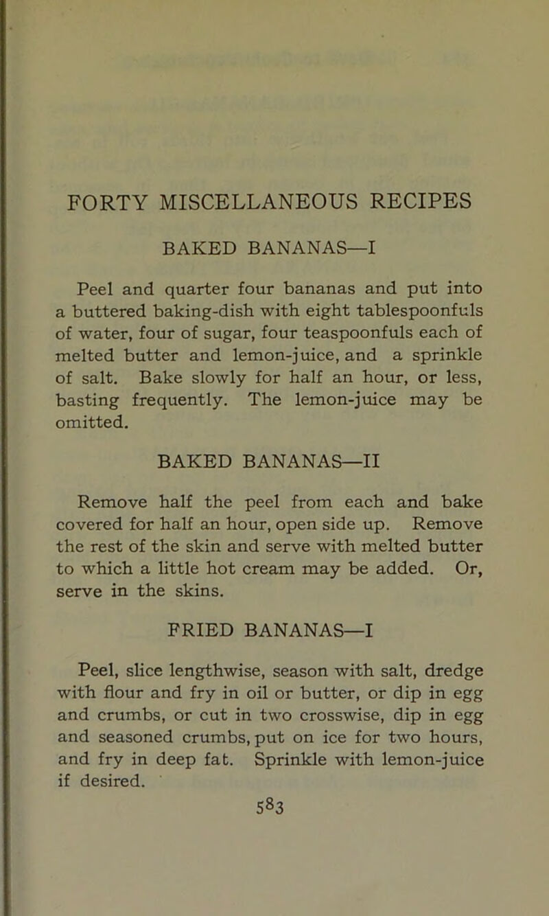 FORTY MISCELLANEOUS RECIPES BAKED BANANAS—I Peel and quarter four bananas and put into a buttered baking-dish with eight tablespoonfuls of water, four of sugar, four teaspoonfuls each of melted butter and lemon-juice, and a sprinkle of salt. Bake slowly for half an hour, or less, basting frequently. The lemon-juice may be omitted. BAKED BANANAS—II Remove half the peel from each and bake covered for half an hour, open side up. Remove the rest of the skin and serve with melted butter to which a little hot cream may be added. Or, serve in the skins. FRIED BANANAS—I Peel, slice lengthwise, season with salt, dredge with flour and fry in oil or butter, or dip in egg and crumbs, or cut in two crosswise, dip in egg and seasoned crumbs, put on ice for two hours, and fry in deep fat. Sprinkle with lemon-juice if desired. S»3