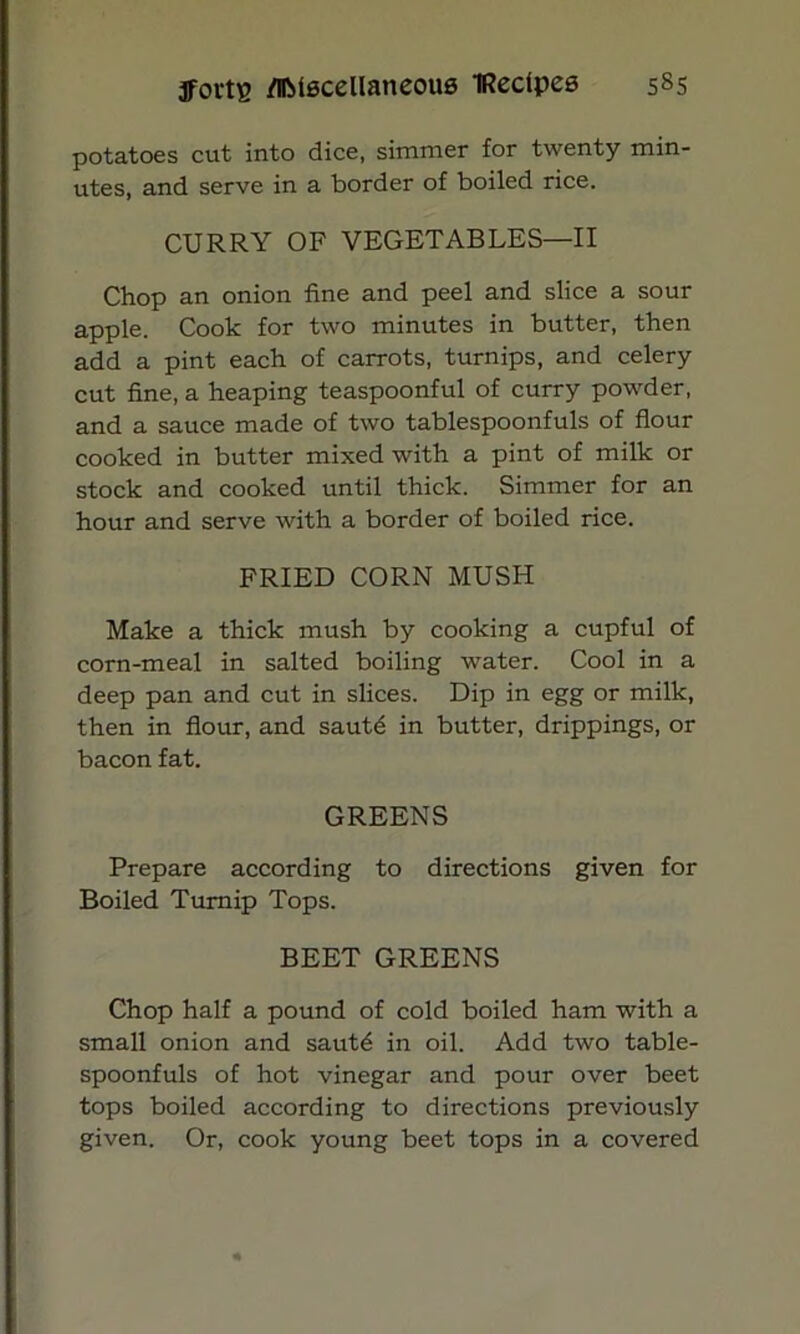 potatoes cut into dice, simmer for twenty min- utes, and serve in a border of boiled rice. CURRY OF VEGETABLES—II Chop an onion fine and peel and slice a sour apple. Cook for two minutes in butter, then add a pint each of carrots, turnips, and celery cut fine, a heaping teaspoonful of curry powder, and a sauce made of two tablespoonfuls of flour cooked in butter mixed with a pint of milk or stock and cooked until thick. Simmer for an hour and serve with a border of boiled rice. FRIED CORN MUSH Make a thick mush by cooking a cupful of corn-meal in salted boiling water. Cool in a deep pan and cut in slices. Dip in egg or milk, then in flour, and sautd in butter, drippings, or bacon fat. GREENS Prepare according to directions given for Boiled Turnip Tops. BEET GREENS Chop half a pound of cold boiled ham with a small onion and sautd in oil. Add two table- spoonfuls of hot vinegar and pour over beet tops boiled according to directions previously given. Or, cook young beet tops in a covered