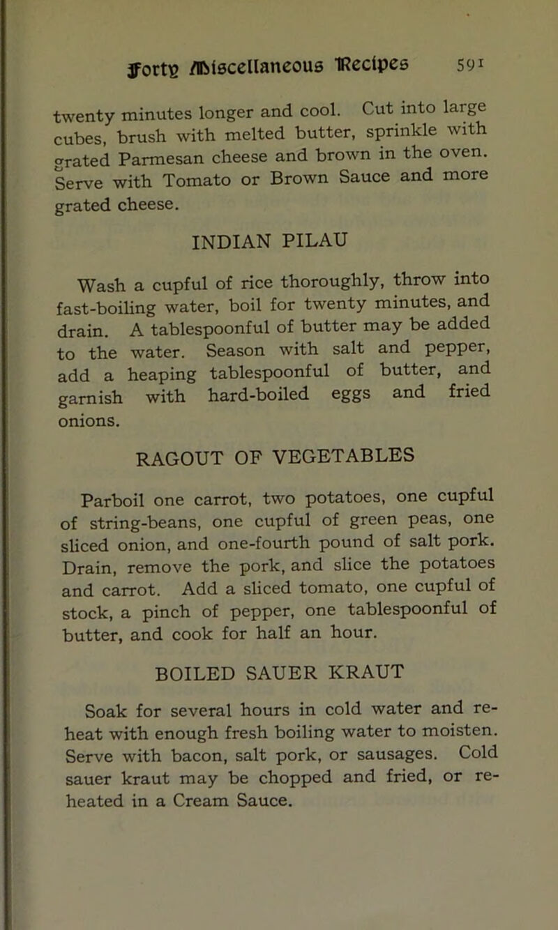 twenty minutes longer and cool. Cut into large cubes, brush with melted butter, sprinkle with grated Parmesan cheese and brown in the oven. Serve with Tomato or Brown Sauce and more grated cheese. INDIAN PILAU Wash a cupful of rice thoroughly, throw into fast-boiling water, boil for twenty minutes, and drain. A tablespoonful of butter may be added to the water. Season with salt and pepper, add a heaping tablespoonful of butter, and garnish with hard-boiled eggs and fried onions. RAGOUT OF VEGETABLES Parboil one carrot, two potatoes, one cupful of string-beans, one cupful of green peas, one sliced onion, and one-fourth pound of salt pork. Drain, remove the pork, and slice the potatoes and carrot. Add a sliced tomato, one cupful of stock, a pinch of pepper, one tablespoonful of butter, and cook for half an hour. BOILED SAUER KRAUT Soak for several hours in cold water and re- heat with enough fresh boiling water to moisten. Serve with bacon, salt pork, or sausages. Cold sauer kraut may be chopped and fried, or re- heated in a Cream Sauce.