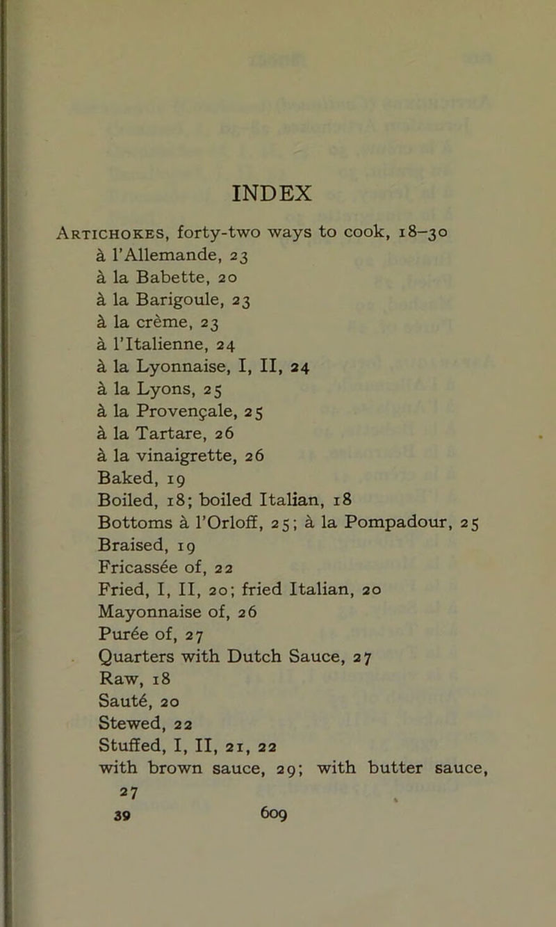 INDEX Artichokes, forty-two ways to cook, 18-30 k l’Allemande, 23 a la Babette, 20 k la Barigoule, 23 k la creme, 23 a l’ltalienne, 24 k la Lyonnaise, I, II, 24 k la Lyons, 25 k la Provenfale, 2 5 k la Tartare, 26 a la vinaigrette, 26 Baked, 19 Boiled, 18; boiled Italian, 18 Bottoms a l’Orloff, 25; a la Pompadour, 25 Braised, 19 Fricassee of, 22 Fried, I, II, 20; fried Italian, 20 Mayonnaise of, 26 Pur6e of, 27 Quarters with Dutch Sauce, 27 Raw, 18 Saut6, 20 Stewed, 22 Stuffed, I, II, 21, 22 with brown sauce, 29; with butter sauce, 2: