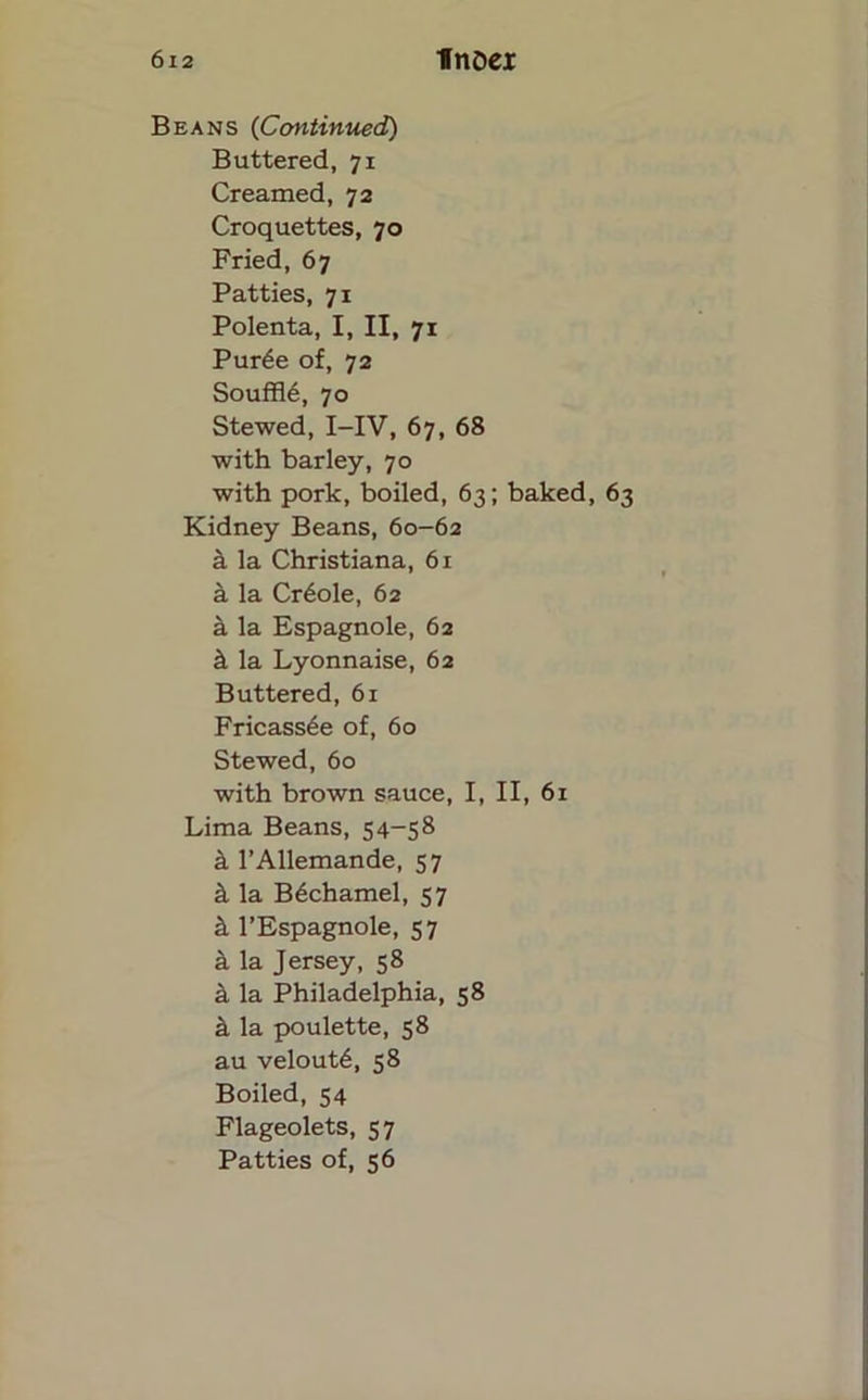 Beans (Continued) Buttered, 71 Creamed, 72 Croquettes, 70 Fried, 67 Patties, 71 Polenta, I, II, 71 Pur6e of, 72 Souffle, 70 Stewed, I-IV, 67, 68 with barley, 70 with pork, boiled, 63; baked, 63 Kidney Beans, 60-62 k la Christiana, 61 a la Cr6ole, 62 a la Espagnole, 62 k la Lyonnaise, 62 Buttered, 61 Fricassee of, 60 Stewed, 60 with brown sauce, I, II, 61 Lima Beans, 54-58 a l’Allemande, 57 & la B6chamel, 57 & l’Espagnole, 57 a la Jersey, 58 & la Philadelphia, 58 if, la poulette, 58 au velout6, 58 Boiled, 54 Flageolets, 57 Patties of, 56