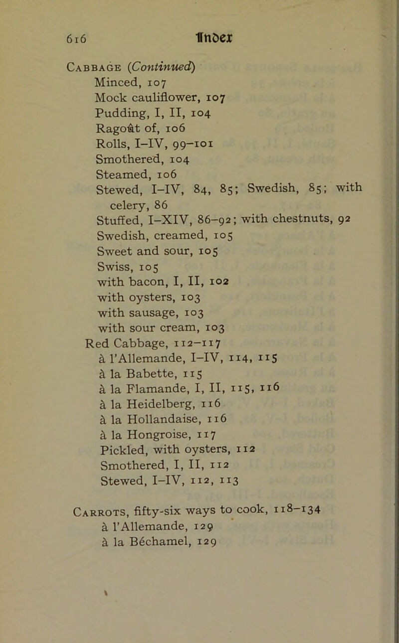 Cabbage (Continued) Minced, 107 Mock cauliflower, 107 Pudding, I, II, 104 Ragolat of, 106 Rolls, I-IV, 99-101 Smothered, 104 Steamed, 106 Stewed, I-IV, 84, 85; Swedish, 85; with celery, 86 Stuffed, I-XIV, 86-92; with chestnuts, 92 Swedish, creamed, 105 Sweet and sour, 105 Swiss, 105 with bacon, I, II, 102 with oysters, 103 with sausage, 103 with sour cream, 103 Red Cabbage, 112-117 k l’Allemande, I-IV, 114, “S k la Babette, 115 k la Flamande, I, II, 115, 116 k la Heidelberg, 116 k la Hollandaise, 116 k la Hongroise, 117 Pickled, with oysters, 1x2 Smothered, I, II, 112 Stewed, I-IV, 112, 113 Carrots, fifty-six ways to cook, 118-134 a l’Allemande, 129 k la Bechamel, 129