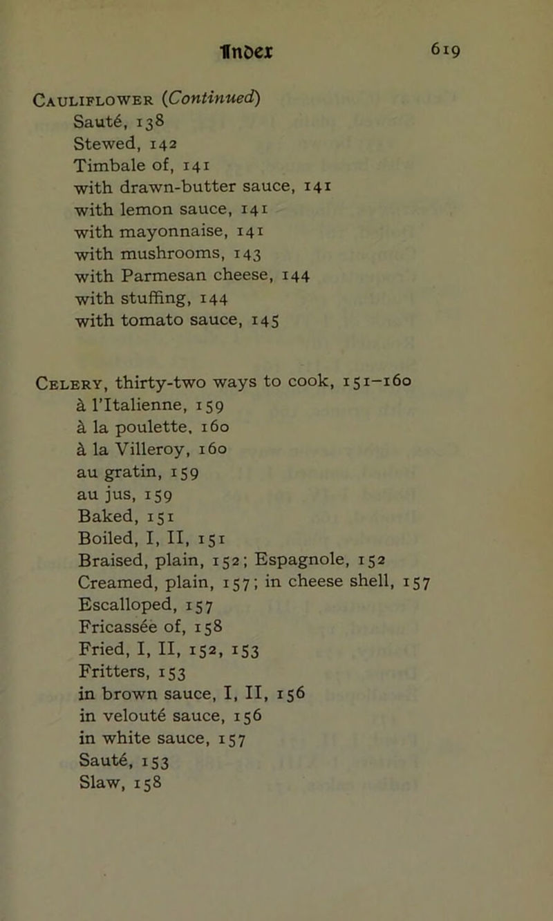 Cauliflower (Continued) Saut6, 138 Stewed, 142 Timbale of, 141 with drawn-butter sauce, 141 with lemon sauce, 141 with mayonnaise, 141 with mushrooms, 143 with Parmesan cheese, 144 with stuffing, 144 with tomato sauce, 145 Celery, thirty-two ways to cook, 151-160 k l’ltalienne, 159 k la poulette, 160 k la Villeroy, 160 au gratin, 159 au jus, 159 Baked, 151 Boiled, I, II, 151 Braised, plain, 152; Espagnole, 152 Creamed, plain, 157; in cheese shell, 157 Escalloped, 157 Fricassee of, 158 Fried, I, II, 152, 153 Fritters, 153 in brown sauce, I, II, 156 in velout6 sauce, 156 in white sauce, 157 Saute, 153 Slaw, 158