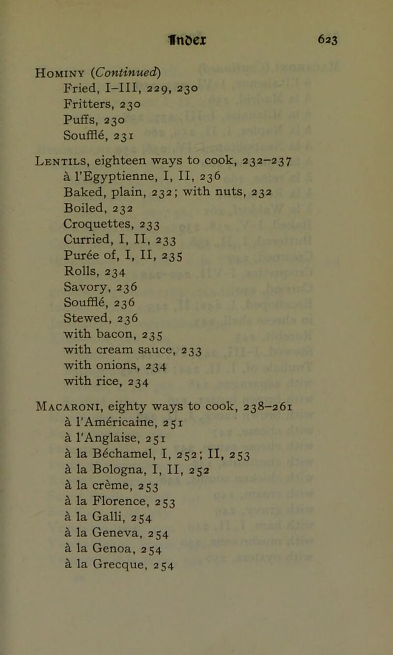 Hominy (Continued) Fried, I—III, 229, 230 Fritters, 230 Puffs, 230 Souffle, 231 Lentils, eighteen ways to cook, 232-237 a l’Egyptienne, I, II, 236 Baked, plain, 232; with nuts, 232 Boiled, 232 Croquettes, 233 Curried, I, II, 233 Pur6e of, I, II, 235 Rolls, 234 Savory, 236 Souffle, 236 Stewed, 236 with bacon, 235 with cream sauce, 233 with onions, 234 with rice, 234 Macaroni, eighty ways to cook, 238-261 a l’Am6ricaine, 251 k l'Anglaise, 251 ^ la B6chamel, I, 252; II, 253 ii la Bologna, I, II, 252 k la creme, 253 k la Florence, 253 k la Galli, 254 k la Geneva, 254 if. la Genoa, 254 k la Grecque, 254