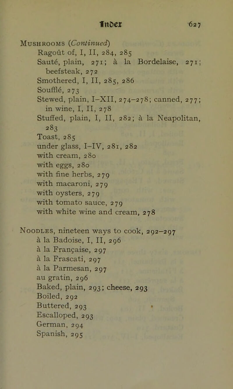 Mushrooms (Continued) Ragout of, I, II, 284, 285 Saut6, plain, 271; k la Bordelaise, 271; beefsteak, 272 Smothered, I, II, 285, 286 Souffl6, 273 Stewed, plain, I-XII, 274-278; canned, 277; in wine, I, II, 278 Stuffed, plain, I, II, 282; k la Neapolitan, 283 Toast, 285 under glass, I-IV, 281, 282 with cream, 280 with eggs, 280 with fine herbs, 279 with macaroni, 279 with oysters, 279 with tomato sauce, 279 with white wine and cream, 278 Noodles, nineteen ways to cook, 292-297 k la Badoise, I, II, 296 k la Frangaise, 297 a la Frascati, 297 a la Parmesan, 297 au gratin, 296 Baked, plain, 293; cheese, 293 Boiled, 292 Buttered, 293 • Escalloped, 293 German, 294 Spanish, 295