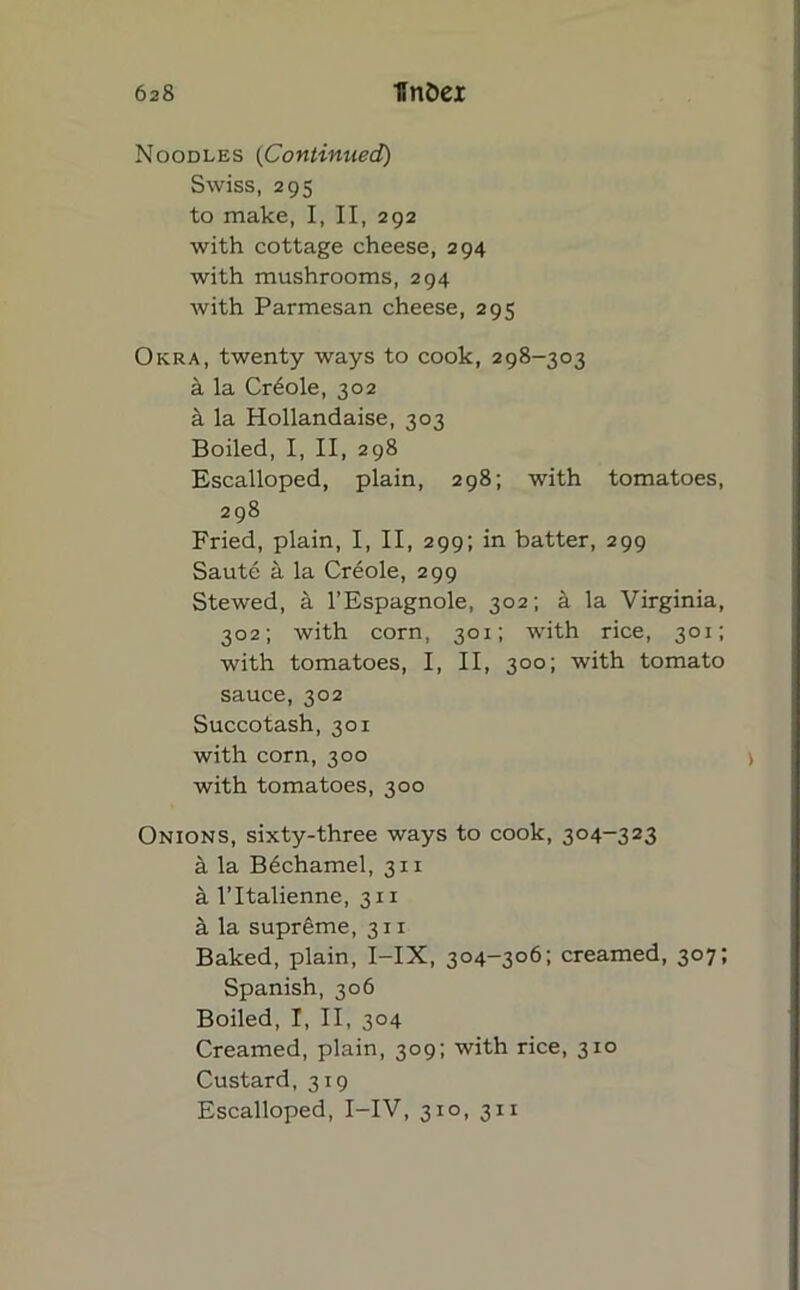 Noodles (Continued) Swiss, 295 to make, I, II, 292 with cottage cheese, 294 with mushrooms, 294 with Parmesan cheese, 295 Okra, twenty ways to cook, 298-303 a la Creole, 302 a la Hollandaise, 303 Boiled, I, II, 298 Escalloped, plain, 298; with tomatoes, 298 Fried, plain, I, II, 299; in batter, 299 Saute a la Cr6ole, 299 Stewed, a l’Espagnole, 302; a la Virginia, 302; with corn, 301; with rice, 301; with tomatoes, I, II, 300; with tomato sauce, 302 Succotash, 301 with corn, 300 with tomatoes, 300 Onions, sixty-three ways to cook, 304-323 it la Bechamel, 311 a l’ltalienne, 311 a la supreme, 311 Baked, plain, I-IX, 304-306; creamed, 307; Spanish, 306 Boiled, I, II, 304 Creamed, plain, 309; with rice, 310 Custard, 319 Escalloped, I-IV, 310, 311