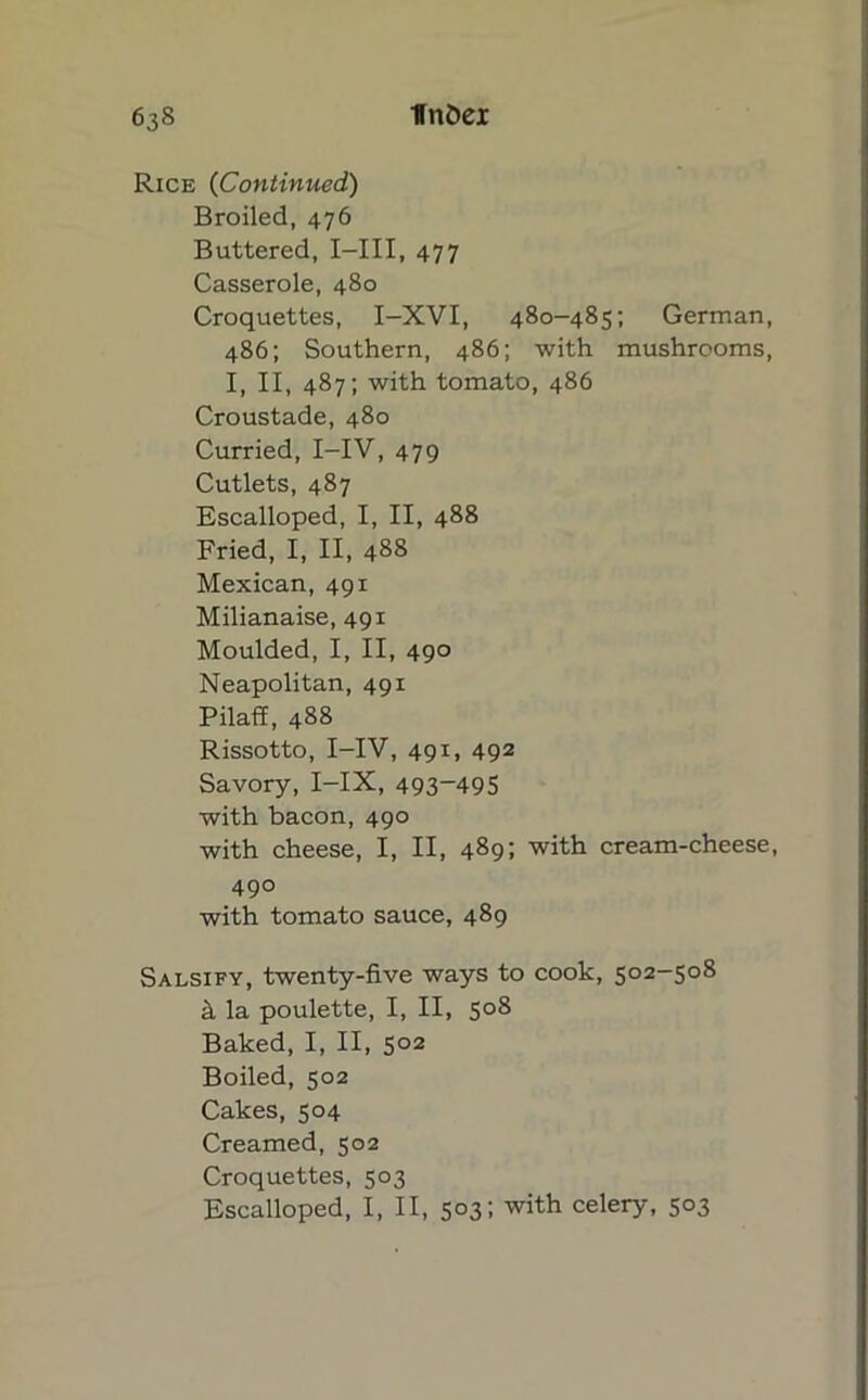 Rice (Continued) Broiled, 476 Buttered, I—III, 477 Casserole, 480 Croquettes, I-XVI, 480-485; German, 486; Southern, 486; with mushrooms, I, II, 487; with tomato, 486 Croustade, 480 Curried, I—IV, 479 Cutlets, 487 Escalloped, I, II, 488 Fried, I, II, 488 Mexican, 491 Milianaise, 491 Moulded, I, II, 490 Neapolitan, 491 Pilaff, 488 Rissotto, I-IV, 49x, 492 Savory,I-IX, 493~495 with bacon, 490 with cheese, I, II, 489; with cream-cheese, 49° with tomato sauce, 489 Salsify, twenty-five ways to cook, 502-508 & la poulette, I, II, 508 Baked, I, II, 502 Boiled, 502 Cakes, 504 Creamed, 502 Croquettes, 503 Escalloped, I, II, 503; with celery, 503