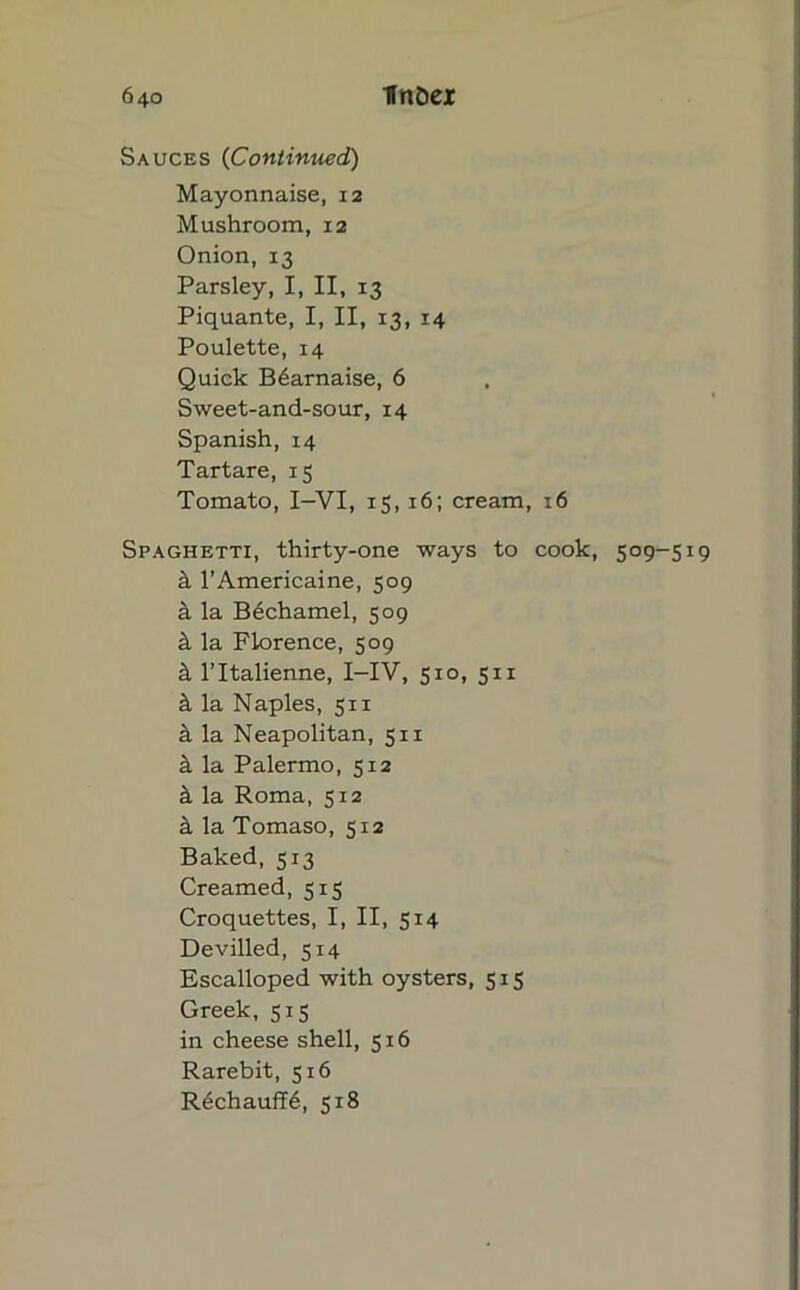 Sauces (Continued) Mayonnaise, 12 Mushroom, 12 Onion, 13 Parsley, I, II, 13 Piquante, I, II, 13, 14 Poulette, 14 Quick B6arnaise, 6 Sweet-and-sour, 14 Spanish, 14 Tartare, 15 Tomato, I—VI, 15, 16; cream, 16 Spaghetti, thirty-one ways to cook, 509-519 k l’Americaine, 509 k la Bechamel, 509 k la Florence, 509 & l’ltalienne, I-IV, 510, 511 k la Naples, 511 it la Neapolitan, 511 k la Palermo, 512 k la Roma, 512 a la Tomaso, 512 Baked, 513 Creamed, 515 Croquettes, I, II, 514 Devilled, 514 Escalloped with oysters, 515 Greek, 515 in cheese shell, 516 Rarebit, 516 R6chauff6, 518