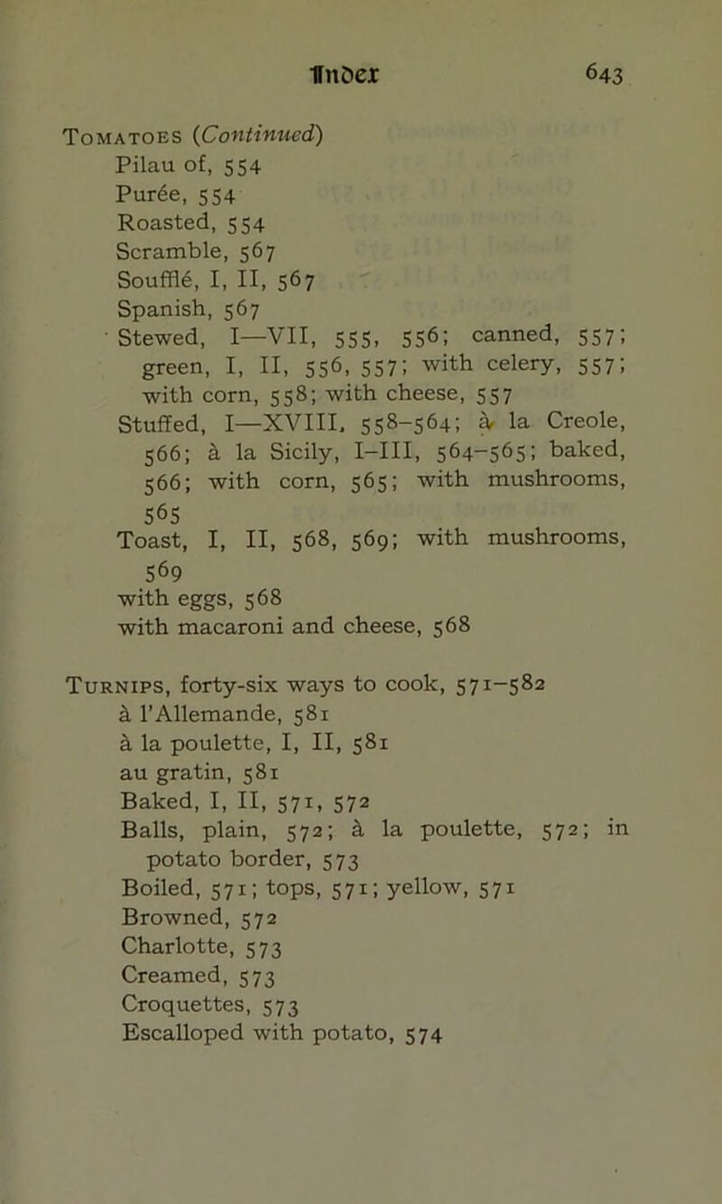 Tomatoes (Continued) Pilau of, 554 Pur6e, 554 Roasted, 554 Scramble, 567 Souffle, I, II, 567 Spanish, 567 Stewed, I—VII, 555, 5S61 canned, 557; green, I, II, 556, 557; with celery, 557; with corn, 558; with cheese, 557 Stuffed, I—XVIII, 558-564; £V la Creole, 566; a la Sicily, I—III, 564-565; baked, 566; with corn, 565; with mushrooms, 565 Toast, I, II, 568, 569; with mushrooms, 569 with eggs, 568 with macaroni and cheese, 568 Turnips, forty-six ways to cook, 571-582 il l’Allemande, 581 & la poulette, I, II, 581 au gratin, 581 Baked, I, II, 571, 572 Balls, plain, 572; k la poulette, 572; in potato border, 573 Boiled, 571; tops, 571; yellow, 571 Browned, 572 Charlotte, 573 Creamed, 573 Croquettes, 573 Escalloped with potato, 574