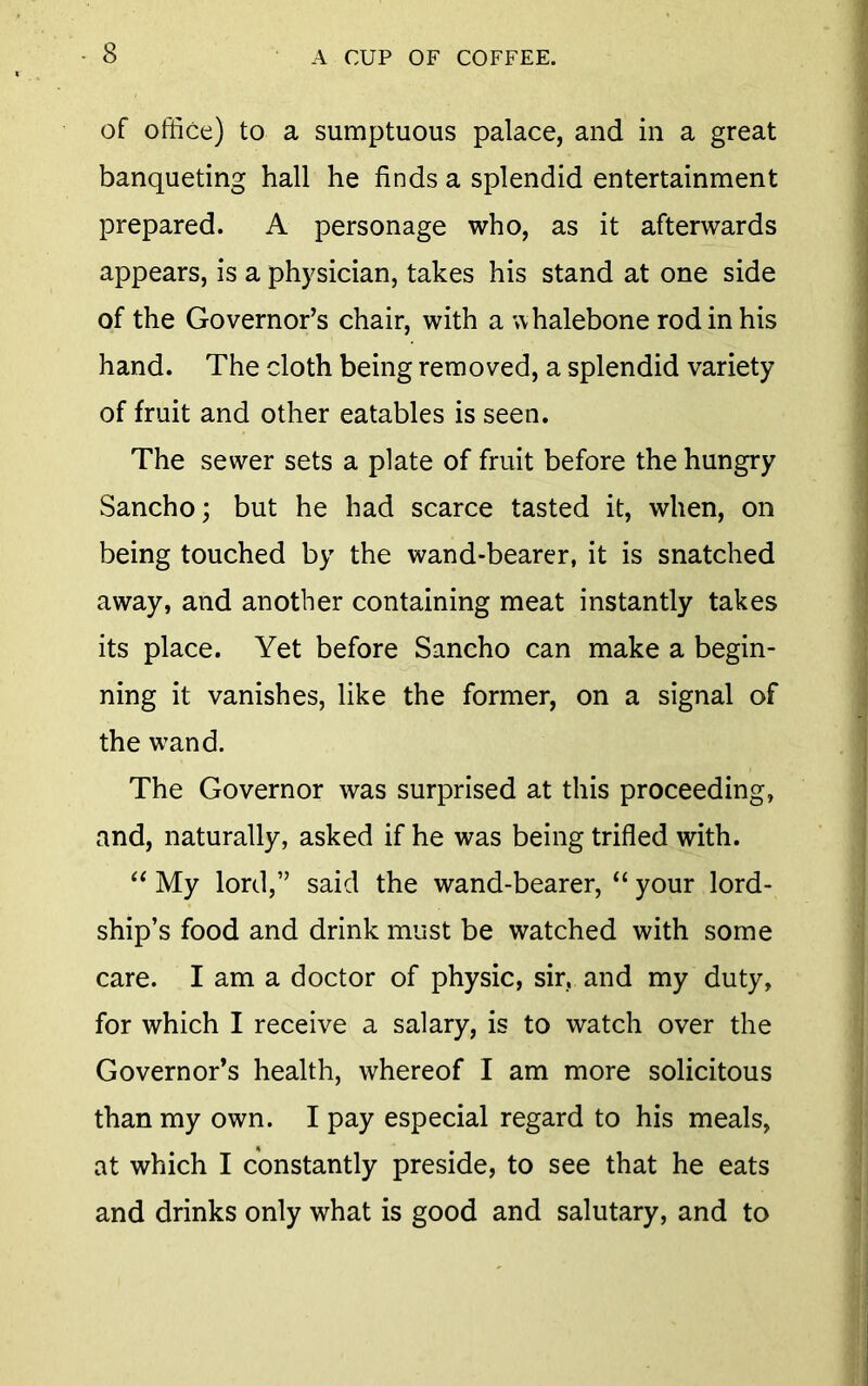 of office) to a sumptuous palace, and in a great banqueting hall he finds a splendid entertainment prepared. A personage who, as it afterwards appears, is a physician, takes his stand at one side of the Governor’s chair, with a whalebone rod in his hand. The cloth being removed, a splendid variety of fruit and other eatables is seen. The sewer sets a plate of fruit before the hungry Sancho; but he had scarce tasted it, when, on being touched by the wand-bearer, it is snatched away, and another containing meat instantly takes its place. Yet before Sancho can make a begin- ning it vanishes, like the former, on a signal of the wand. The Governor was surprised at this proceeding, and, naturally, asked if he was being trifled with. “ My lord,” said the wand-bearer, “ your lord- ship’s food and drink must be watched with some care. I am a doctor of physic, sir, and my duty, for which I receive a salary, is to watch over the Governor’s health, whereof I am more solicitous than my own. I pay especial regard to his meals, at which I constantly preside, to see that he eats and drinks only what is good and salutary, and to