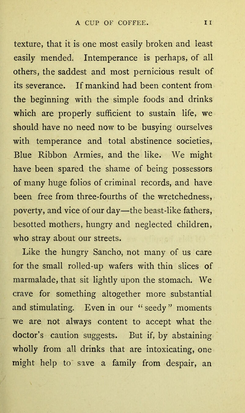 texture, that it is one most easily broken and least easily mended. Intemperance is perhaps, of all others, the saddest and most pernicious result of its severance. If mankind had been content from the beginning with the simple foods and drinks which are properly sufficient to sustain life, we should have no need now to be busying ourselves with temperance and total abstinence societies, Blue Ribbon Armies, and the like. We might have been spared the shame of being possessors of many huge folios of criminal records, and have been free from three-fourths of the wretchedness, poverty, and vice of our day—the beast-like fathers, besotted mothers, hungry and neglected children, who stray about our streets. Like the hungry Sancho, not many of us care for the small rolled-up wafers with thin slices of marmalade, that sit lightly upon the stomach. We crave for something altogether more substantial and stimulating. Even in our “ seedy ” moments we are not always content to accept what the doctor’s caution suggests. But if, by abstaining wholly from all drinks that are intoxicating, one might help to' save a family from despair, an