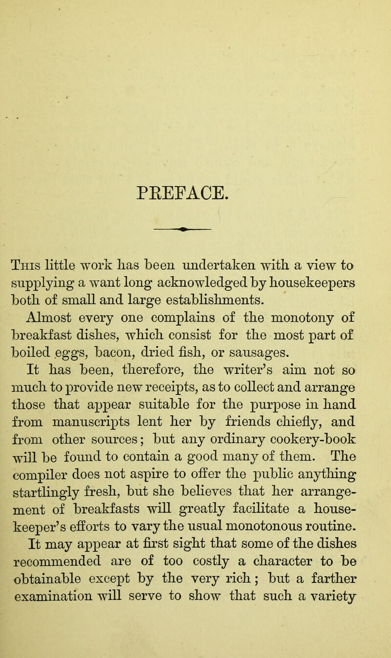 PREFACE. This little work has been undertaken with a view to supplying a want long acknowledged by housekeepers both of small and large establishments. Almost every one complains of the monotony of breakfast dishes, which consist for the most part of boiled eggs, bacon, dried fish, or sausages. It has been, therefore, the writer’s aim not so much to provide new receipts, as to collect and arrange those that appear suitable for the purpose in hand from manuscripts lent her by friends chiefly, and from other sources; but any ordinary cookery-book will be found to contain a good many of them. The compiler does not aspire to offer the public anything startlingly fresh, but she believes that her arrange- ment of breakfasts will greatly facilitate a house- keeper’s efforts to vary the usual monotonous routine. It may appear at first sight that some of the dishes recommended are of too costly a character to be obtainable except by the very rich; but a farther examination will serve to show that such a variety