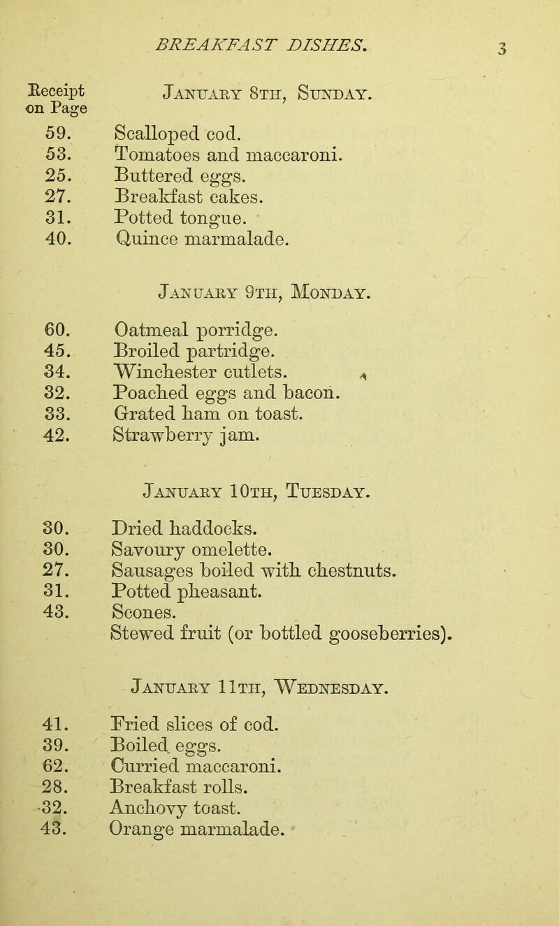 Receipt January 8th, Sunday. on Page 59. Scalloped cod. 53. Tomatoes and maccaroni. 25. Buttered eggs. 27. Breakfast cakes. 31. Potted tongue. 40. Quince marmalade. January 9th, Monday. 60. Oatmeal porridge. 45. Broiled partridge. 34. Winchester cutlets. ^ 32. Poached eggs and bacon. 33. Grated ham on toast. 42. Strawberry jam. January 10th, Tuesday. 30. Dried haddocks. 30. Savoury omelette. 27. Sausages boiled with chestnuts. 31. Potted pheasant. 43. Scones. Stewed fruit (or bottled gooseberries). January 11th, Wednesday. 41. Pried slices of cod. 39. Boiled eggs. 62. Curried maccaroni. 28. Breakfast rolls. 32. Anchovy toast. 43. Orange marmalade.