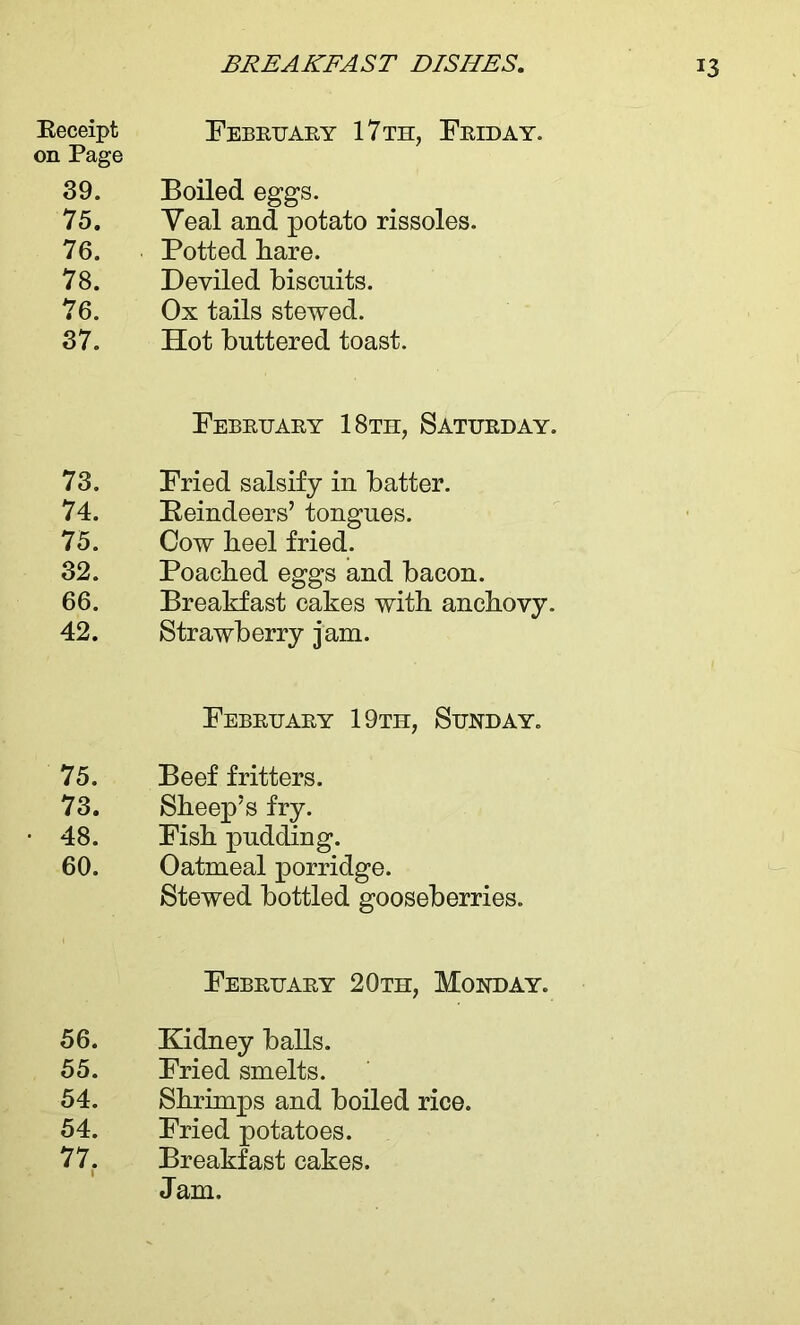 Eeceipt February 17 th, Friday. on Page 39. Boiled eggs. 75. Yeal and potato rissoles. 76. Potted hare. 78. Deviled biscuits. 76. Ox tails stewed. 37. Hot buttered toast. February 18th, Saturday. 73. Fried salsify in batter. 74. Reindeers’ tongues. 75. Cow heel fried. 32. Poached eggs and bacon. 66. Breakfast cakes with anchovy. 42. Strawberry jam. February 19th, Sunday. 75. Beef fritters. 73. Sheep’s fry. 48. Fish pudding. 60. Oatmeal porridge. Stewed bottled gooseberries. February 20th, Monday. 56. Kidney balls. 55. Fried smelts. 54. Shrimps and boiled rice. 54. Fried potatoes. 77. Breakfast cakes. Jam.