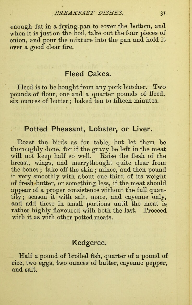 enough, fat in a frying-pan to cover the bottom, and when it is just on the boil, take out the four pieces of onion, and pour the mixture into the pan and hold it over a good clear fire. Fleed Cakes. Fleed is to be bought from any pork butcher. Two pounds of flour, one and a quarter pounds of fleed, six ounces of butter; baked ten to fifteen minutes. Potted Pheasant, Lobster, or Liver. Koast the birds as for table, but let them be thoroughly done, for if the gravy be left in the meat will not keep half so well. Raise the flesh of the breast, wings, and merrythought quite clear from the bones ; take off the skin ; mince, and then pound it very smoothly with about one-third of its weight of fresh‘butter, or something less, if the meat should appear of a proper consistence without the full quan- tity ; season it with salt, mace, and cayenne only, and add these in small portions until the meat is rather highly flavoured with both the last. Proceed with it as with other potted meats. Kedgeree. Half a pound of broiled fish, quarter of a pound of rice, two eggs, two ounces of butter, cayenne pepper, and salt.