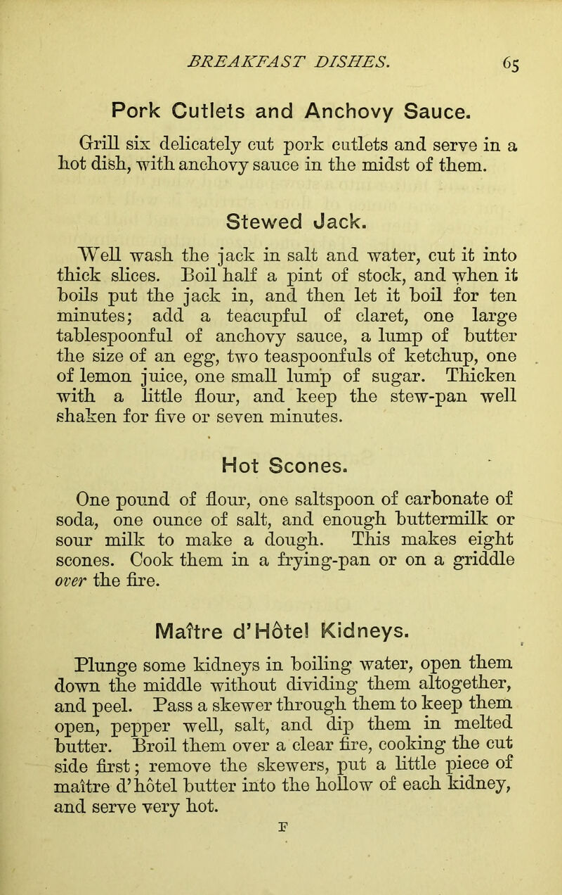 Pork Cutlets and Anchovy Sauce. Grill six delicately cut pork cutlets and serve in a hot dish, with anchovy sauce in the midst of them. Stewed Jack. Well wash the jack in salt and water, cut it into thick slices. Boil half a pint of stock, and when it boils put the jack in, and then let it boil for ten minutes; add a teacupful of claret, one large tablespoonful of anchovy sauce, a lump of butter the size of an egg, two teaspoonfuls of ketchup, one of lemon juice, one small lump of sugar. Thicken with a little flour, and keep the stew-pan well shaken for five or seven minutes. Hot Scones. One pound of flour, one saltspoon of carbonate of soda, one ounce of salt, and enough buttermilk or sour milk to make a dough. This makes eight scones. Cook them in a frying-pan or on a griddle over the fire. Maitre d’H6te! Kidneys. Plunge some kidneys in boiling water, open them down the middle without dividing them altogether, and peel. Pass a skewer through them to keep them open, pepper well, salt, and dip them in melted butter. Broil them over a clear fire, cooking the cut side first; remove the skewers, put a little piece of maitre d’hotel butter into the hollow of each kidney, and serve very hot. r