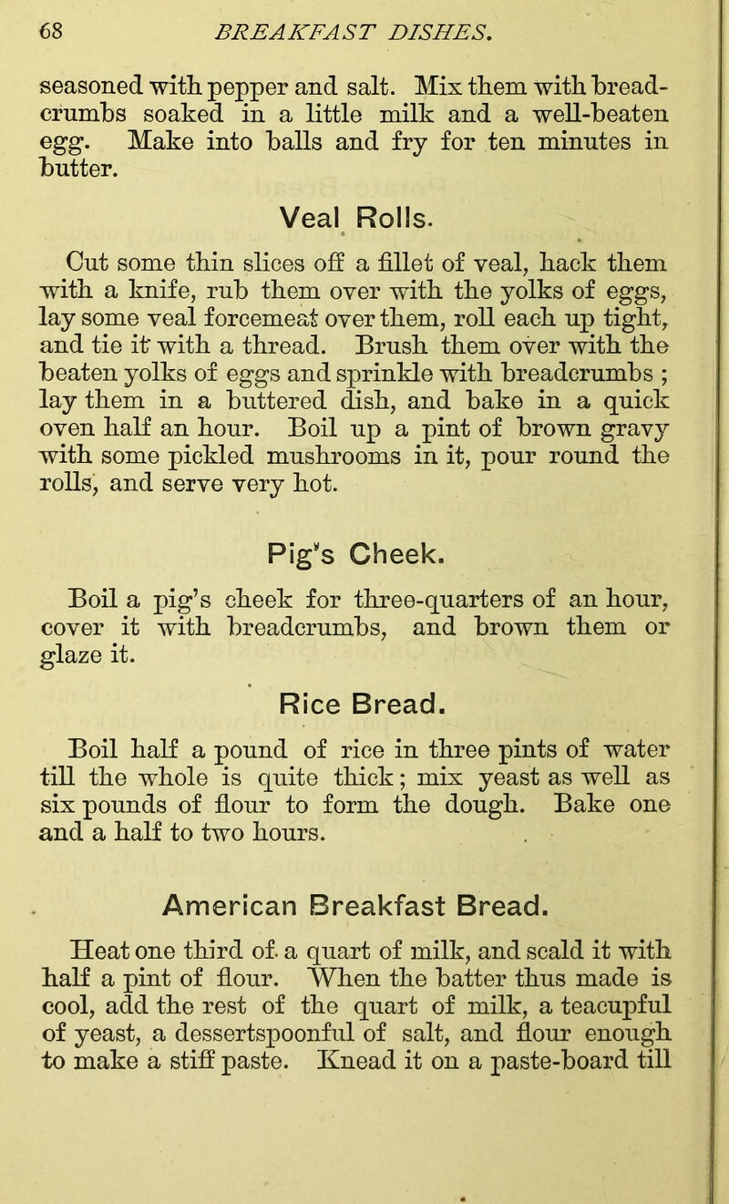 seasoned with pepper and salt. Mix them with bread- crumbs soaked in a little milk and a well-beaten egg. Make into balls and fry for ten minutes in butter. Veal Rolls. Cut some thin slices oh a fillet of veal, hack them with a knife, rub them over with the yolks of eggs, lay some veal forcemeat oyer them, roll each up tight, and tie it' with a thread. Brush them over with the beaten yolks of eggs and sprinkle with breadcrumbs ; lay them in a buttered dish, and bake in a quick oven half an hour. Boil up a pint of brown gravy with some pickled mushrooms in it, pour round the rolls, and serve very hot. Pig's Cheek. Boil a pig’s cheek for three-quarters of an hour, cover it with breadcrumbs, and brown them or glaze it. Rice Bread. Boil half a pound of rice in three pints of water till the whole is quite thick; mix yeast as well as six pounds of flour to form the dough. Bake one and a half to two hours. American Breakfast Bread. Heat one third of. a quart of milk, and scald it with half a pint of flour. When the batter thus made is cool, add the rest of the quart of milk, a teacupful of yeast, a dessertspoonful of salt, and flour enough to make a stiff paste. Knead it on a paste-board till